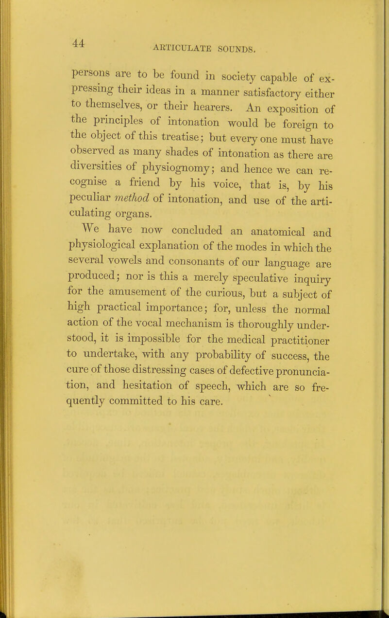 ARTICULATE SOUNDS. persons are to be found in society capable of ex- pressing their ideas in a manner satisfactory either to themselves, or their hearers. An exposition of the principles of intonation would be foreign to the object of this treatise; but everyone must have observed as many shades of intonation as there are diversities of physiognomy; and hence we can re- cognise a friend by his voice, that is, by his peculiar method of intonation, and use of the arti- culating organs. We have now concluded an anatomical and physiological explanation of the modes in which the several vowels and consonants of our language are produced; nor is this a merely speculative inquiry for the amusement of the curious, but a subject of high practical importance; for, unless the normal action of the vocal mechanism is thoroughly under- stood, it is impossible for the medical practitioner to undertake, with any probability of success, the cure of those distressing cases of defective pronuncia- tion, and hesitation of speech, which are so fre- quently committed to his care.