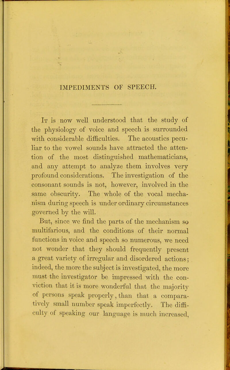 IMPEDIMENTS OF SPEECH. It is now well understood that the study of the physiology of voice and speech is surrounded with considerable difficulties. The acoustics pecu- liar to the vowel sounds have attracted the atten- tion of the most distinguished mathematicians, and any attempt to analyze them involves very profound considerations. The investigation of the consonant sounds is not, however, involved in the same obscurity. The whole of the vocal mecha- nism during speech is under ordinary circumstances governed by the will. But, since we find the parts of the mechanism so multifarious, and the conditions of their normal functions in voice and speech so numerous, we need not wonder that they should frequently present a great variety of irregular and disordered actions; indeed, the more the subject is investigated, the more must the investigator be impressed with the con- viction that it is more wonderful that the majority of persons speak properly, than that a compara- tively small number speak imperfectly. The diffi- culty of speaking our language is much increased,