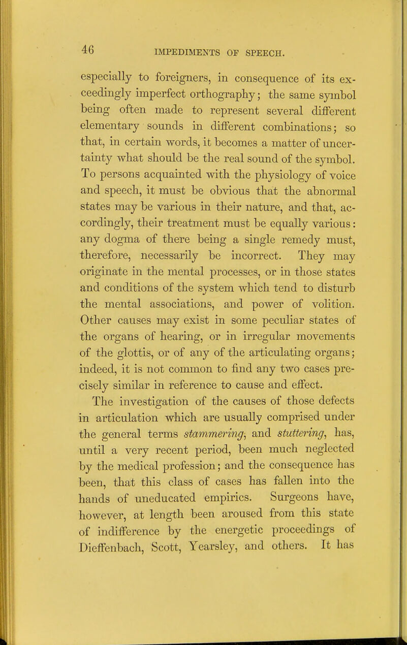 especially to foreigners, in consequence of its ex- ceedingly imperfect orthography; the same symbol being often made to represent several different elementary sounds in different combinations; so that, in certain words, it becomes a matter of uncer- tainty what should be the real sound of the symbol. To persons acquainted with the physiology of voice and speech, it must be obvious that the abnormal states may be various in their nature, and that, ac- cordingly, their treatment must be equally various: any dogma of there being a single remedy must, therefore, necessarily be incorrect. They may originate in the mental processes, or in those states and conditions of the system which tend to disturb the mental associations, and power of volition. Other causes may exist in some peculiar states of the organs of hearing, or in irregular movements of the glottis, or of any of the articulating organs; indeed, it is not common to find any two cases pre- cisely similar in reference to cause and effect. The investigation of the causes of those defects in articulation which are usually comprised under the general terms stammering, and stuttering, has, until a very recent period, been much neglected by the medical profession; and the consequence has been, that this class of cases has fallen into the hands of uneducated empirics. Surgeons have, however, at length been aroused from this state of indifference by the energetic proceedings of Dieffenbach, Scott, Yearsley, and others. It has