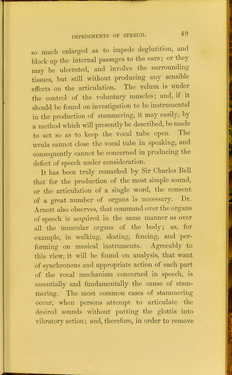 so much enlarged as to impede deglutition, and block up the internal passages to the ears; or they may be ulcerated, and involve, the surrounding tissues, but still without producing any sensible effects on the articulation. The velum is under the control of the voluntary muscles; and, if it should be found on investigation to be instrumental in the production of stammering, it may easily, by a method which will presently be described, be made to act so as to keep the vocal tube open. The uvula cannot close the vocal tube in speaking, and consequently cannot be concerned in producing the defect of speech under consideration. It has been truly remarked by Sir Charles Bell that for the production of the most simple sound, or the articulation of a single word, the consent of a great number of organs is necessary. Dr. Arnott also observes, that command over the organs of speech is acquired in the same manner as over all the muscular organs of the body; as, for example, in walking, skating, fencing, and per- forming on musical instruments. Agreeably to this view, it will be found on analysis, that want of synchronous and appropriate action of each part of the vocal mechanism concerned in speech, is essentially and fundamentally the cause of stam- mering. The most common cases of stammering occur, when persons attempt to articulate the desired sounds without putting the glottis into vibratory action; and, therefore, in order to remove