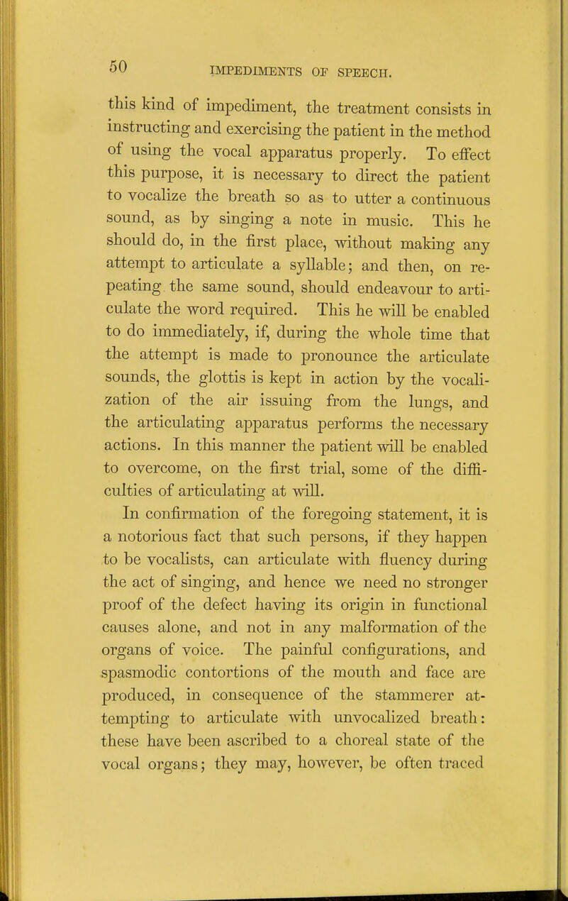 this kind of impediment, the treatment consists in instructing and exercising the patient in the method of using the vocal apparatus properly. To effect this purpose, it is necessary to direct the patient to vocalize the breath so as to utter a continuous sound, as by singing a note in music. This he should do, in the first place, without making any attempt to articulate a syllable; and then, on re- peating the same sound, should endeavour to arti- culate the word required. This he will be enabled to do immediately, if, during the whole time that the attempt is made to pronounce the articulate sounds, the glottis is kept in action by the vocali- zation of the air issuing from the lungs, and the articulating apparatus performs the necessary actions. In this manner the patient will be enabled to overcome, on the first trial, some of the diffi- culties of articulating at will. In confirmation of the foregoing statement, it is a notorious fact that such persons, if they happen to be vocalists, can articulate with fluency during the act of singing, and hence we need no stronger proof of the defect having its origin in functional causes alone, and not in any malformation of the organs of voice. The painful configurations, and spasmodic contortions of the mouth and face are produced, in consequence of the stammerer at- tempting to articulate with unvocalized breath: these have been ascribed to a choreal state of the vocal organs; they may, however, be often traced