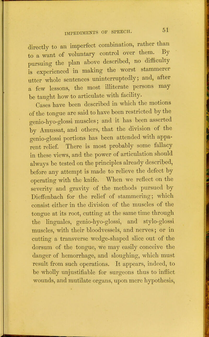 directly to an imperfect combination, rather than to a want of voluntary control over them. By pursuing the plan above described, no difficulty is experienced in making the worst stammerer utter whole sentences uninterruptedly; and, after a few lessons, the most illiterate persons may be taught how to articulate with facility. Cases have been described in which the motions of the tongue are said to have been restricted by the genio- hyo-glossi muscles; and it has been asserted by Amussat, and others, that the division of the genio-glossi portions has been attended with appa- rent relief. There is most probably some fallacy in these views, and the power of articulation should always be tested on the principles already described, before any attempt is made to relieve the defect by operating with the knife. When we reflect on the severity and gravity of the methods pursued by DiefFenbach for the relief of stammering; which consist either in the division of the muscles of the tongue at its root, cutting at the same time through the linguales, genio-hyo-glossi, and stylo-glossi muscles, with their bloodvessels, and nerves; or in cutting a transverse wedge-shaped slice out of the dorsum of the tongue, we may easily conceive the danger of hemorrhage, and sloughing, which must result from such operations. It appears, indeed, to be wholly unjustifiable for surgeons thus to inflict wounds, and mutilate organs, upon mere hypothesis,