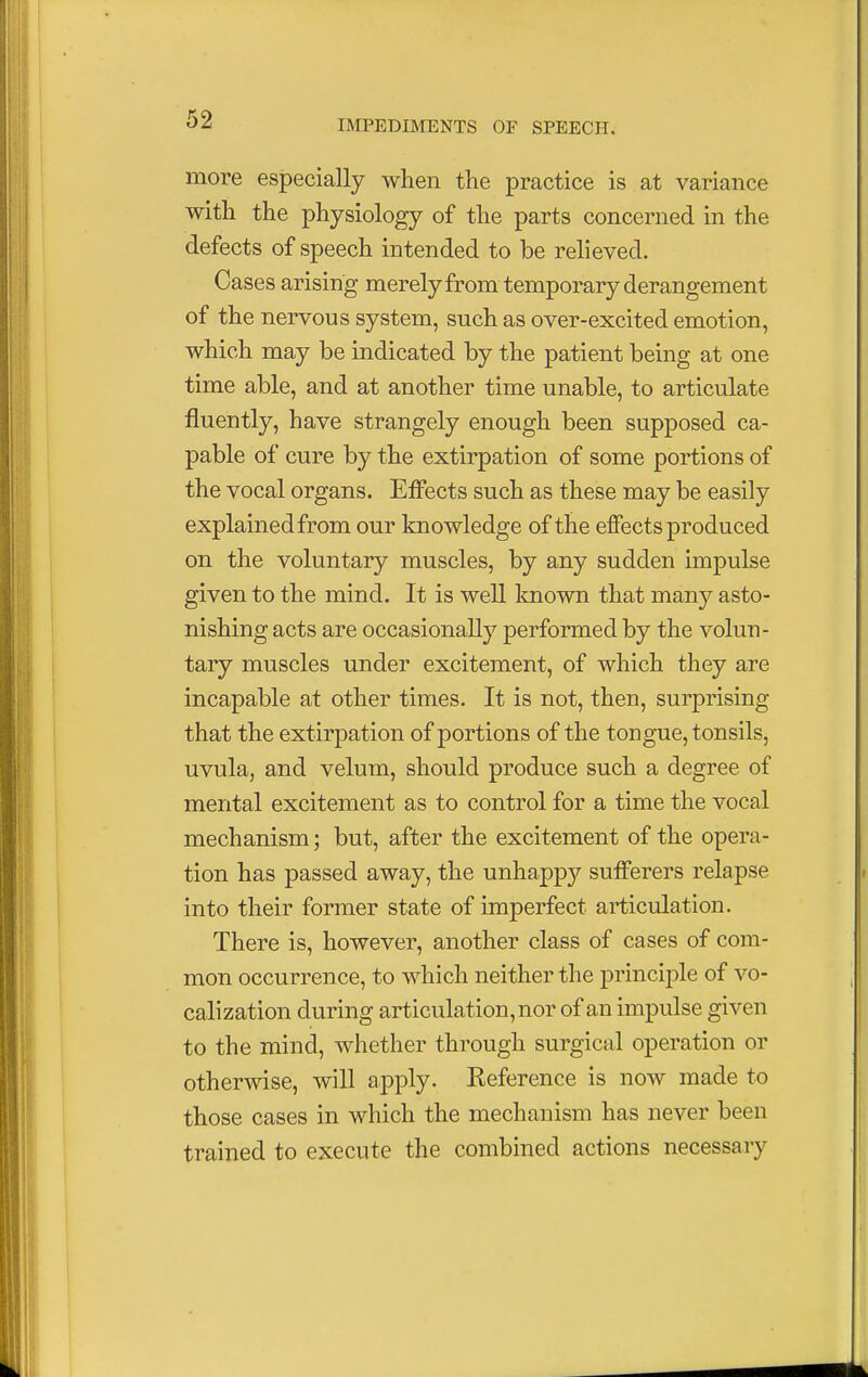 more especially when the practice is at variance with the physiology of the parts concerned in the defects of speech intended to be relieved. Cases arising merely from temporary derangement of the nervous system, such as over-excited emotion, which may be indicated by the patient being at one time able, and at another time unable, to articulate fluently, have strangely enough been supposed ca- pable of cure by the extirpation of some portions of the vocal organs. Effects such as these may be easily explained from our knowledge of the effects produced on the voluntary muscles, by any sudden impulse given to the mind. It is well known that many asto- nishing acts are occasionally performed by the volun- tary muscles under excitement, of which they are incapable at other times. It is not, then, surprising that the extirpation of portions of the tongue, tonsils, uvula, and velum, should produce such a degree of mental excitement as to control for a time the vocal mechanism; but, after the excitement of the opera- tion has passed away, the unhappy sufferers relapse into their former state of imperfect articulation. There is, however, another class of cases of com- mon occurrence, to which neither the principle of vo- calization during articulation, nor of an impulse given to the mind, whether through surgical operation or otherwise, will apply. Reference is now made to those cases in which the mechanism has never been trained to execute the combined actions necessary