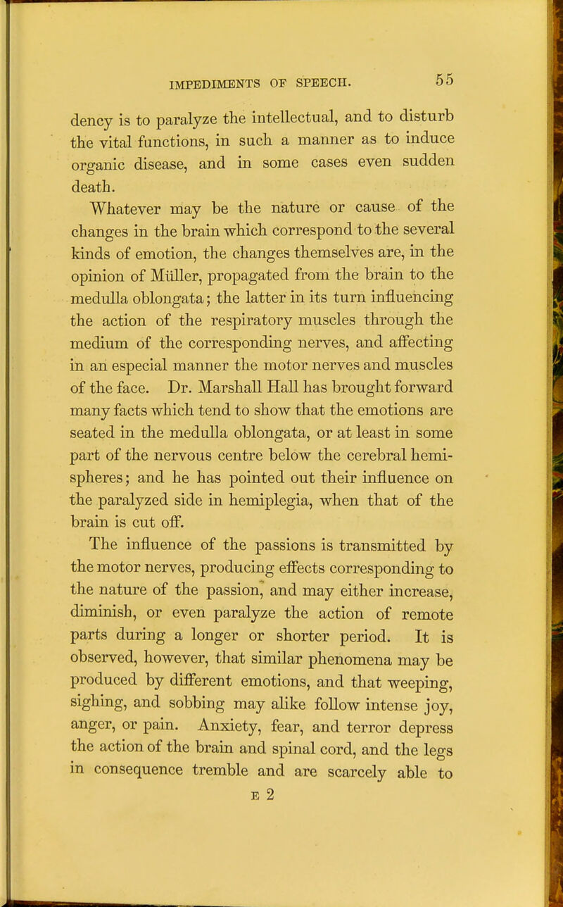 dency is to paralyze the intellectual, and to disturb the vital functions, in such a manner as to induce organic disease, and in some cases even sudden death. Whatever may be the nature or cause of the changes in the brain which correspond to the several kinds of emotion, the changes themselves are, in the opinion of Muller, propagated from the brain to the medulla oblongata; the latter in its turn influencing the action of the respiratory muscles through the medium of the corresponding nerves, and affecting in an especial manner the motor nerves and muscles of the face. Dr. Marshall Hall has brought forward many facts which tend to show that the emotions are seated in the medulla oblongata, or at least in some part of the nervous centre below the cerebral hemi- spheres ; and he has pointed out their influence on the paralyzed side in hemiplegia, when that of the brain is cut off. The influence of the passions is transmitted by the motor nerves, producing effects corresponding to the nature of the passion, and may either increase, diminish, or even paralyze the action of remote parts during a longer or shorter period. It is observed, however, that similar phenomena may be produced by different emotions, and that weeping, sighing, and sobbing may alike follow intense joy, anger, or pain. Anxiety, fear, and terror depress the action of the brain and spinal cord, and the legs in consequence tremble and are scarcely able to e 2