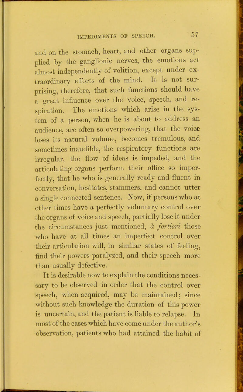 and on the stomach, heart, and other organs sup- plied by the ganglionic nerves, the emotions act almost independently of volition, except under ex- traordinary efforts of the mind. It is not sur- prising, therefore, that such functions should have a great influence over the voice, speech, and re- spiration. The emotions which arise in the sys- tem of a person, when he is about to address an audience, are often so overpowering, that the voice loses its natural volume, becomes tremulous, and sometimes inaudible, the respiratory functions are irregular, the flow of ideas is impeded, and the articulating organs perform their office so imper- fectly, that he who is generally ready and fluent in conversation, hesitates, stammers, and cannot utter a single connected sentence. Now, if persons who at other times have a perfectly voluntary control over the organs of voice and speech, partially lose it under the circumstances just mentioned, a fortiori those who have at all times an imperfect control over their articulation will, in similar states of feeling, find their powers paralyzed, and their speech more than usually defective. It is desirable now to explain the conditions neces- sary to be observed in order that the control over speech, when acquired, may be maintained; since without such knowledge the duration of this power is uncertain, and the patient is liable to relapse. In most of the cases which have come under the author's observation, patients who had attained the habit of