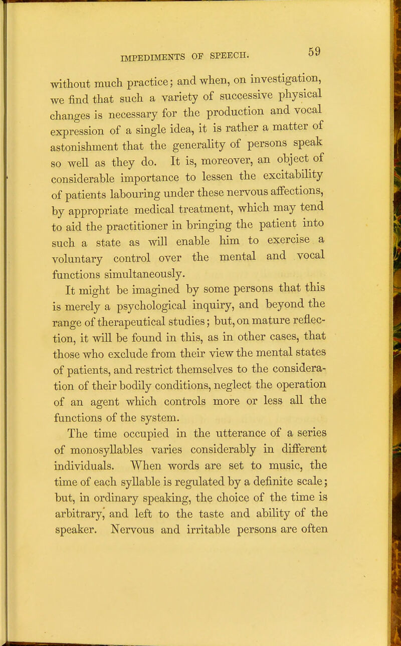 without much practice; and when, on investigation, we find that such a variety of successive physical changes is necessary for the production and vocal expression of a single idea, it is rather a matter of astonishment that the generality of persons speak so well as they do. It is, moreover, an object of considerable importance to lessen the excitability of patients labouring under these nervous affections, by appropriate medical treatment, which may tend to aid the practitioner in bringing the patient into such a state as will enable him to exercise a voluntary control over the mental and vocal functions simultaneously. It might be imagined by some persons that this is merely a psychological inquiry, and beyond the range of therapeutical studies; but, on mature reflec- tion, it will be found in this, as in other cases, that those who exclude from their view the mental states of patients, and restrict themselves to the considera- tion of their bodily conditions, neglect the operation of an agent which controls more or less all the functions of the system. The time occupied in the utterance of a series of monosyllables varies considerably in different individuals. When words are set to music, the time of each syllable is regulated by a definite scale j but, in ordinary speaking, the choice of the time is arbitrary, and left to the taste and ability of the speaker. Nervous and irritable persons are often