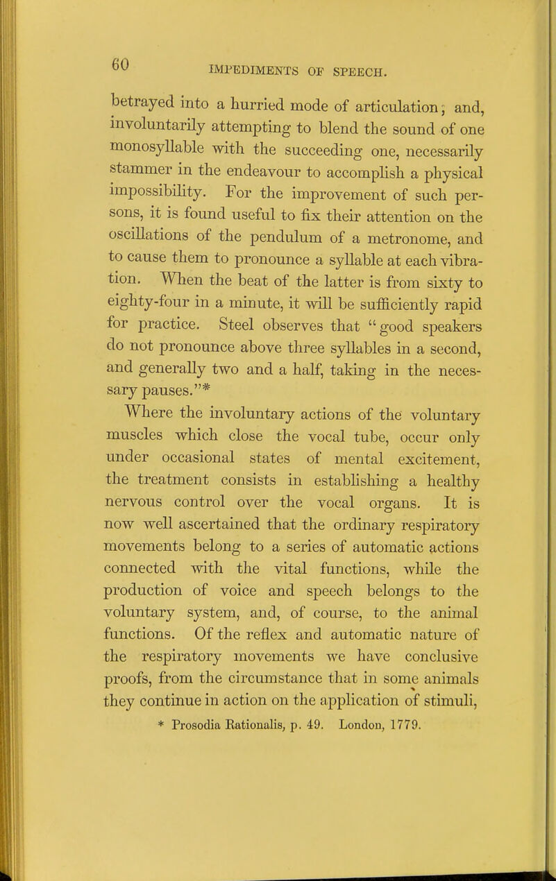 IMPEDIMENTS OF SPEECH. betrayed into a hurried mode of articulation; and, involuntarily attempting to blend the sound of one monosyllable with the succeeding one, necessarily stammer in the endeavour to accomplish a physical impossibility. For the improvement of such per- sons, it is found useful to fix their attention on the oscillations of the pendulum of a metronome, and to cause them to pronounce a syllable at each vibra- tion. When the beat of the latter is from sixty to eighty-four in a minute, it will be sufficiently rapid for practice. Steel observes that good speakers do not pronounce above three syllables in a second, and generally two and a half, taking in the neces- sary pauses.* Where the involuntary actions of the voluntary muscles which close the vocal tube, occur only under occasional states of mental excitement, the treatment consists in establishing a healthy nervous control over the vocal organs. It is now well ascertained that the ordinary respiratory movements belong to a series of automatic actions connected with the vital functions, while the production of voice and speech belongs to the voluntary system, and, of course, to the animal functions. Of the reflex and automatic nature of the respiratory movements we have conclusive proofs, from the circumstance that in some animals they continue in action on the application of stimuli, * Prosodia Rationalis, p. 49. London, 1779.