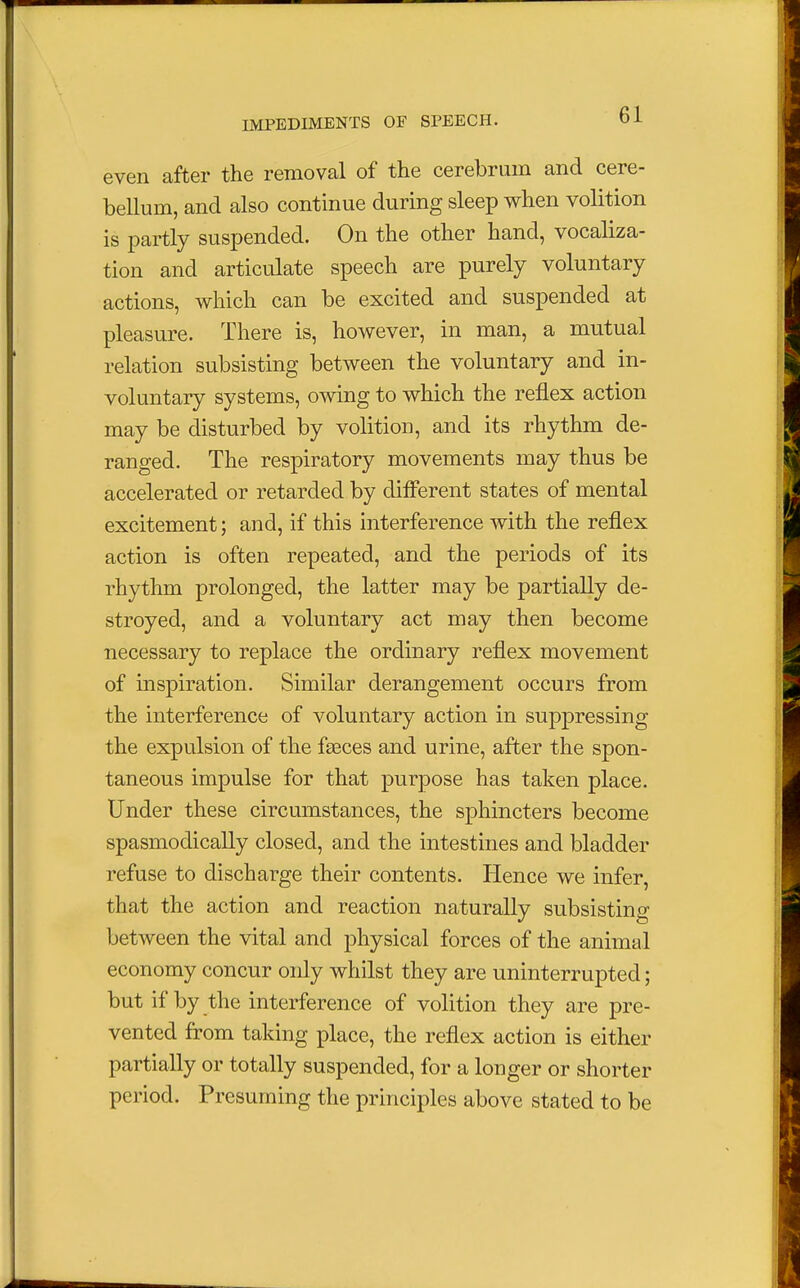 even after the removal of the cerebrum and cere- bellum, and also continue during sleep when volition is partly suspended. On the other hand, vocaliza- tion and articulate speech are purely voluntary actions, which can be excited and suspended at pleasure. There is, however, in man, a mutual relation subsisting between the voluntary and in- voluntary systems, owing to which the reflex action may be disturbed by volition, and its rhythm de- ranged. The respiratory movements may thus be accelerated or retarded by different states of mental excitement; and, if this interference with the reflex action is often repeated, and the periods of its rhythm prolonged, the latter may be partially de- stroyed, and a voluntary act may then become necessary to replace the ordinary reflex movement of inspiration. Similar derangement occurs from the interference of voluntary action in suppressing the expulsion of the fasces and urine, after the spon- taneous impulse for that purpose has taken place. Under these circumstances, the sphincters become spasmodically closed, and the intestines and bladder refuse to discharge their contents. Hence we infer, that the action and reaction naturally subsisting between the vital and physical forces of the animal economy concur only whilst they are uninterrupted; but if by the interference of volition they are pre- vented from taking place, the reflex action is either partially or totally suspended, for a longer or shorter period. Presuming the principles above stated to be