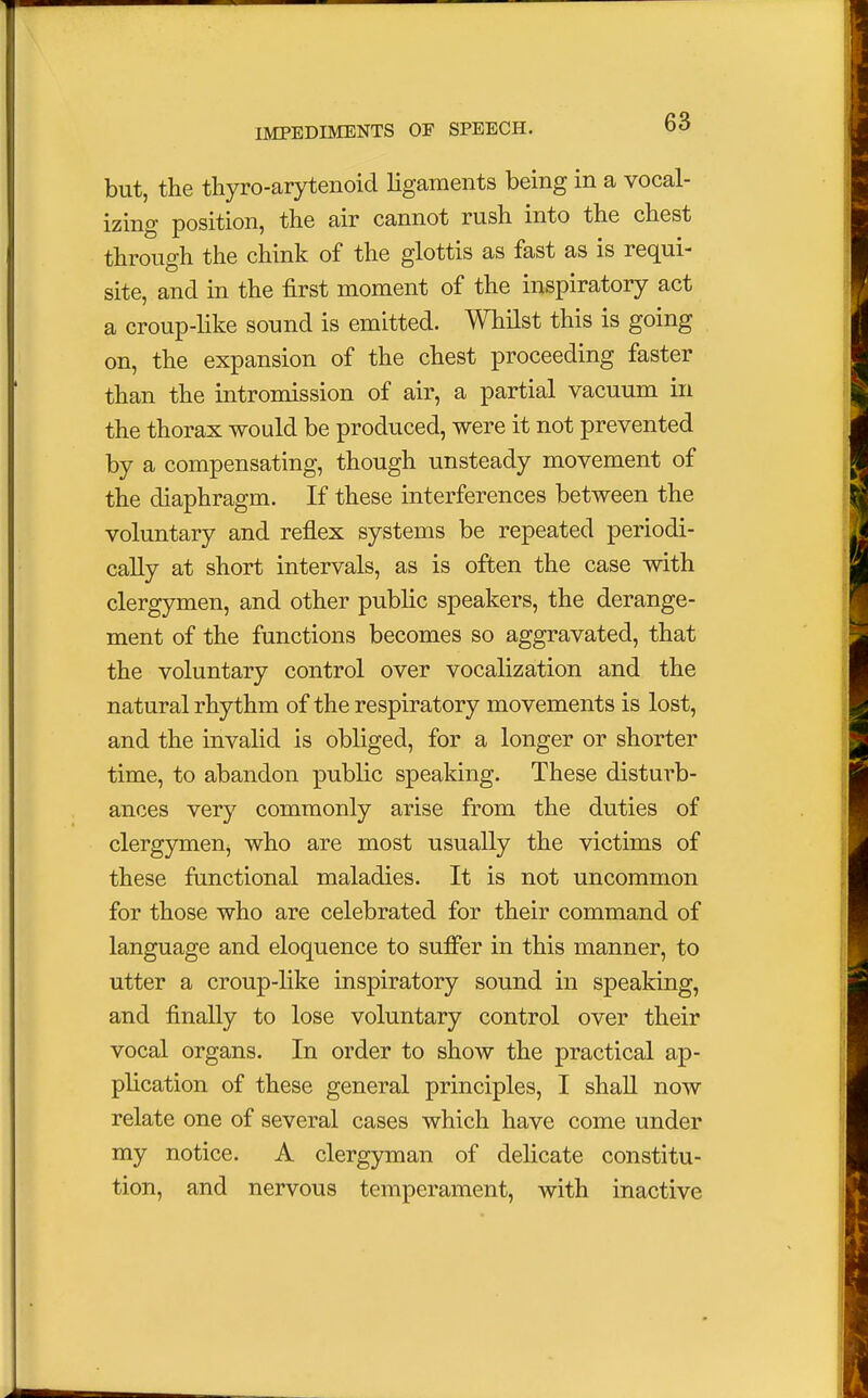 but, the thyroarytenoid ligaments being in a vocal- izing position, the air cannot rush into the chest through the chink of the glottis as fast as is requi- site, and in the first moment of the inspiratory act a croup- like sound is emitted. Whilst this is going on, the expansion of the chest proceeding faster than the intromission of air, a partial vacuum in the thorax would be produced, were it not prevented by a compensating, though unsteady movement of the diaphragm. If these interferences between the voluntary and reflex systems be repeated periodi- cally at short intervals, as is often the case with clergymen, and other public speakers, the derange- ment of the functions becomes so aggravated, that the voluntary control over vocalization and the natural rhythm of the respiratory movements is lost, and the invalid is obliged, for a longer or shorter time, to abandon public speaking. These disturb- ances very commonly arise from the duties of clergymen, who are most usually the victims of these functional maladies. It is not uncommon for those who are celebrated for their command of language and eloquence to suffer in this manner, to utter a croup-like inspiratory sound in speaking, and finally to lose voluntary control over their vocal organs. In order to show the practical ap- plication of these general principles, I shall now relate one of several cases which have come under my notice. A clergyman of delicate constitu- tion, and nervous temperament, with inactive
