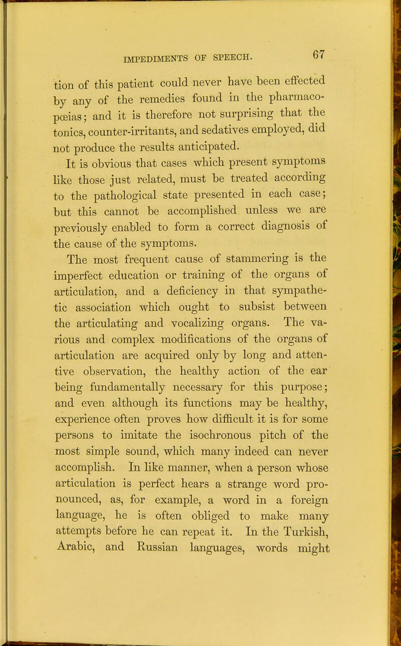 tion of this patient could never have been effected by any of the remedies found in the pharmaco- poeias; and it is therefore not surprising that the tonics, counter-irritants, and sedatives employed, did not produce the results anticipated. It is obvious that cases which present symptoms like those just related, must be treated according to the pathological state presented in each case; but this cannot be accomplished unless we are previously enabled to form a correct diagnosis of the cause of the symptoms. The most frequent cause of stammering is the imperfect education or training of the organs of articulation, and a deficiency in that sympathe- tic association which ought to subsist between the articulating and vocalizing organs. The va- rious and complex modifications of the organs of articulation are acquired only by long and atten- tive observation, the healthy action of the ear being fundamentally necessary for this purpose; and even although its functions may be healthy, experience often proves how difficult it is for some persons to imitate the isochronous pitch of the most simple sound, which many indeed can never accomplish. In like manner, when a person whose articulation is perfect hears a strange word pro- nounced, as, for example, a word in a foreign language, he is often obliged to make many attempts before he can repeat it. In the Turkish, Arabic, and Russian languages, words might