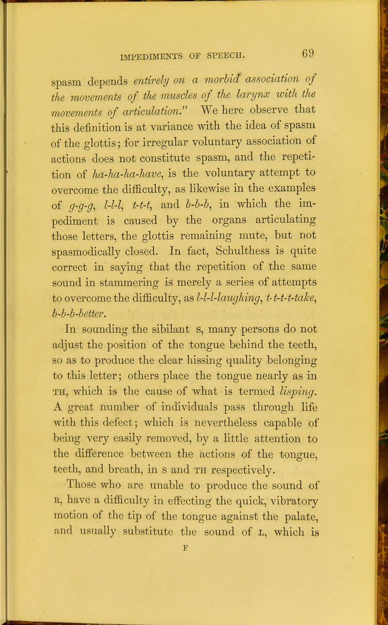 spasm depends entirely on a morbid association of the movements of the muscles of the larynx with the movements of articulation. We here observe that this definition is at variance with the idea of spasm of the glottis; for irregular voluntary association of actions does not constitute spasm, and the repeti- tion of ha-ha-ha-have, is the voluntary attempt to overcome the difficulty, as likewise in the examples of g-g-g, l-l-l, t-t-% and b-b-b, in which the im- pediment is caused by the organs articulating those letters, the glottis remaining mute, but not spasmodically closed. In fact, Schulthess is quite correct in saying that the repetition of the same sound in stammering is merely a series of attempts to overcome the difficulty, as l-l-l-laughing, t-t-t-t-take, b-b-b-better. In sounding the sibilant s, many persons do not adjust the position of the tongue behind the teeth, so as to produce the clear hissing quality belonging to this letter; others place the tongue nearly as in th, which is the cause of what is termed lisping. A great number of individuals pass through life with this defect; which is nevertheless capable of being very easily removed, by a little attention to the difference between the actions of the tongue, teeth, and breath, in s and th respectively. Those who are unable to produce the sound of r, have a difficulty in effecting the quick, vibratory motion of the tip of the tongue against the palate, and usually substitute the sound of L, which is