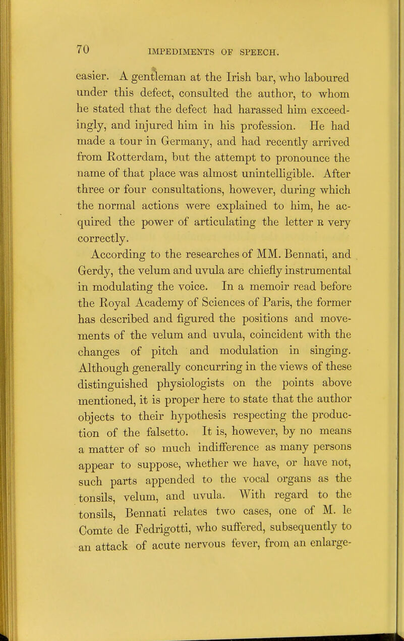 easier. A gentleman at the Irish bar, who laboured under this defect, consulted the author, to whom he stated that the defect had harassed him exceed- ingly, and injured him in his profession. He had made a tour in Germany, and had recently arrived from Rotterdam, but the attempt to pronounce the name of that place was almost unintelligible. After three or four consultations, however, during which the normal actions were explained to him, he ac- quired the power of articulating the letter e very correctly. According to the researches of MM. Bennati, and Gerdy, the velum and uvula are chiefly instrumental in modulating the voice. In a memoir read before the Royal Academy of Sciences of Paris, the former has described and figured the positions and move- ments of the velum and uvula, coincident with the changes of pitch and modulation in singing. Although generally concurring in the views of these distinguished physiologists on the points above mentioned, it is proper here to state that the author objects to their hypothesis respecting the produc- tion of the falsetto. It is, however, by no means a matter of so much indifference as many persons appear to suppose, whether we have, or have not, such parts appended to the vocal organs as the tonsils, velum, and uvula. With regard to the tonsils, Bennati relates two cases, one of M. le Comte de Fedrigotti, who suffered, subsequently to an attack of acute nervous fever, from an enlarge-