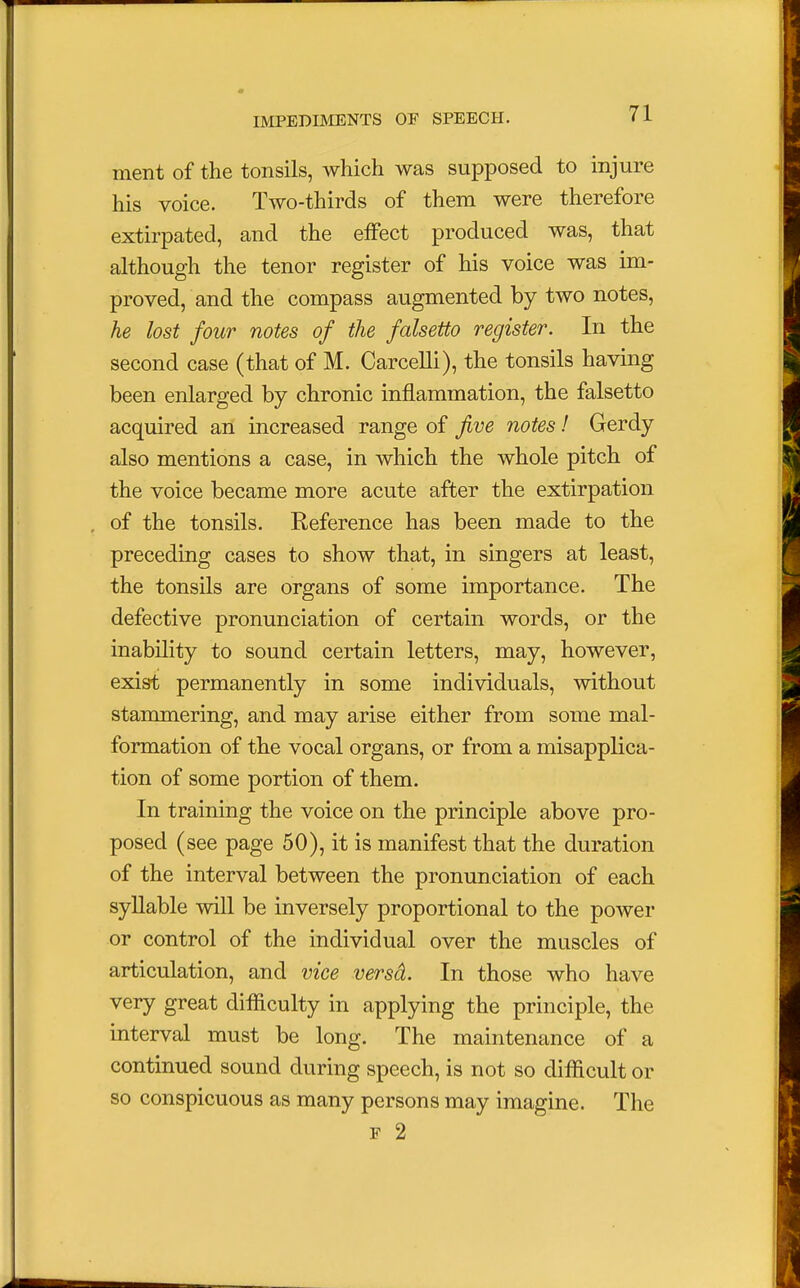 ment of the tonsils, which was supposed to injure his voice. Two-thirds of them were therefore extirpated, and the effect produced was, that although the tenor register of his voice was im- proved, and the compass augmented by two notes, he lost four notes of the falsetto register. In the second case (that of M. Carcelli), the tonsils having been enlarged by chronic inflammation, the falsetto acquired an increased range of five notes! Gerdy also mentions a case, in which the whole pitch of the voice became more acute after the extirpation of the tonsils. Reference has been made to the preceding cases to show that, in singers at least, the tonsils are organs of some importance. The defective pronunciation of certain words, or the inability to sound certain letters, may, however, exist permanently in some individuals, without stammering, and may arise either from some mal- formation of the vocal organs, or from a misapplica- tion of some portion of them. In training the voice on the principle above pro- posed (see page 50), it is manifest that the duration of the interval between the pronunciation of each syllable will be inversely proportional to the power or control of the individual over the muscles of articulation, and vice versa). In those who have very great difficulty in applying the principle, the interval must be long. The maintenance of a continued sound during speech, is not so difficult or so conspicuous as many persons may imagine. The f 2