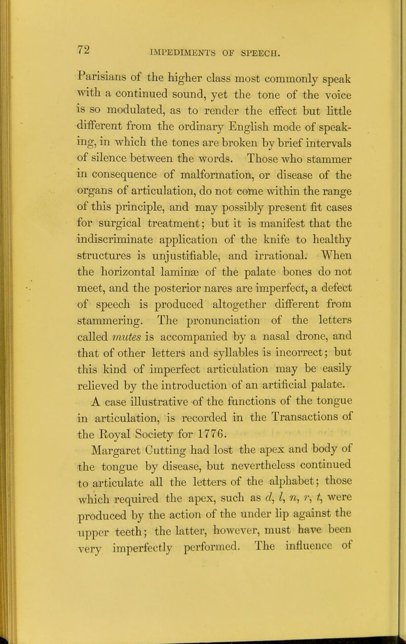 Parisians of the higher class most commonly speak with a continued sound, yet the tone of the voice is so modulated, as to render the effect but little different from the ordinary English mode of speak- ing, in which the tones are broken by brief intervals of silence between the words. Those who stammer in consequence of malformation, or disease of the organs of articulation, do not come within the range of this principle, and may possibly present fit cases for surgical treatment; but it is manifest that the indiscriminate application of the knife to healthy structures is unjustifiable, and irrational. When the horizontal lamina? of the palate bones do not meet, and the posterior nares are imperfect, a defect of speech is produced altogether different from stammering. The pronunciation of the letters called mutes is accompanied by a nasal drone, and that of other letters and syllables is incorrect; but this kind of imperfect articulation may be easily relieved by the introduction of an artificial palate. A case illustrative of the functions of the tongue in articulation, is recorded in the Transactions of the Royal Society for 1776. Margaret Cutting had lost the apex and body of the tongue by disease, but nevertheless continued to articulate all the letters of the alphabet; those which required the apex, such as I, n, r, t, were produced by the action of the under lip against the upper teeth; the latter, however, must have beem very imperfectly performed. The influence of