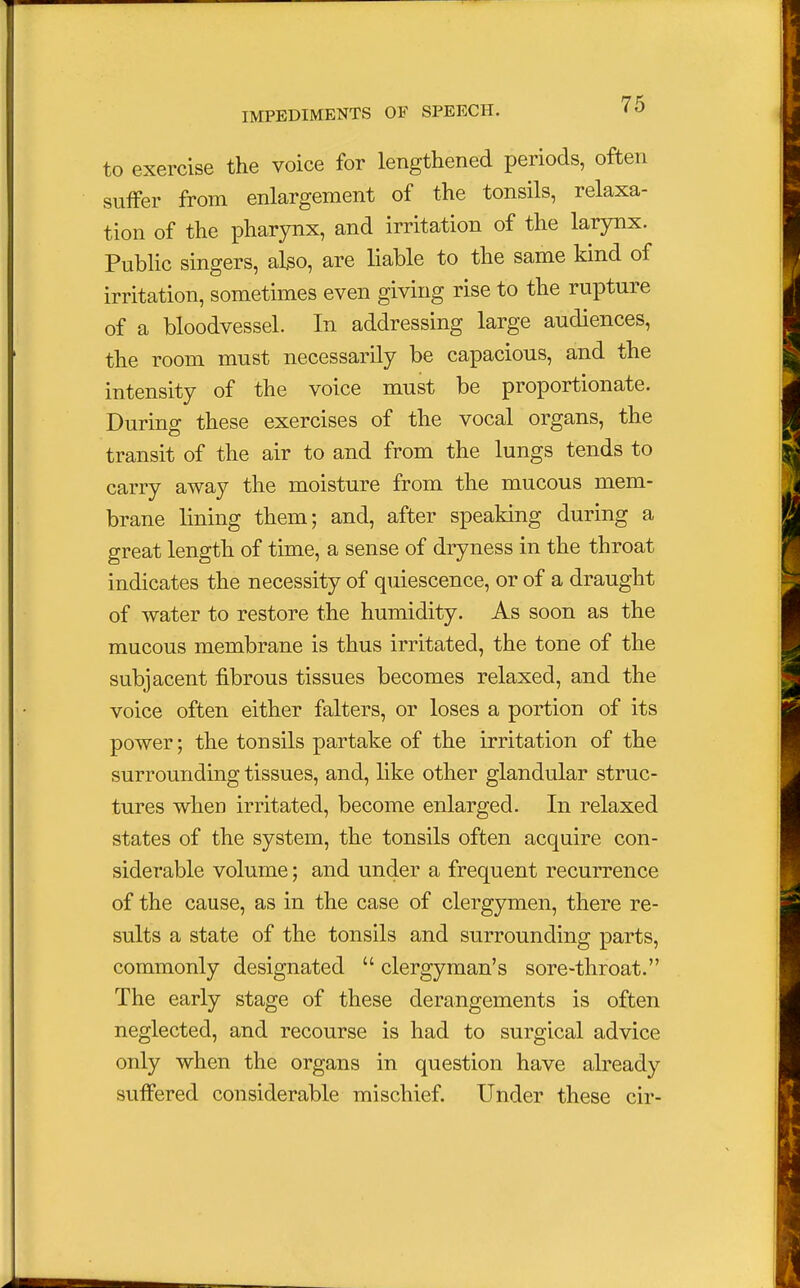 to exercise the voice for lengthened periods, often suffer from enlargement of the tonsils, relaxa- tion of the pharynx, and irritation of the larynx. Public singers, also, are liable to the same kind of irritation, sometimes even giving rise to the rupture of a bloodvessel. In addressing large audiences, the room must necessarily be capacious, and the intensity of the voice must be proportionate. During these exercises of the vocal organs, the transit of the air to and from the lungs tends to carry away the moisture from the mucous mem- brane lining them; and, after speaking during a great length of time, a sense of dryness in the throat indicates the necessity of quiescence, or of a draught of water to restore the humidity. As soon as the mucous membrane is thus irritated, the tone of the subjacent fibrous tissues becomes relaxed, and the voice often either falters, or loses a portion of its power; the tonsils partake of the irritation of the surrounding tissues, and, like other glandular struc- tures when irritated, become enlarged. In relaxed states of the system, the tonsils often acquire con- siderable volume; and under a frequent recurrence of the cause, as in the case of clergymen, there re- sults a state of the tonsils and surrounding parts, commonly designated  clergyman's sore-throat. The early stage of these derangements is often neglected, and recourse is had to surgical advice only when the organs in question have already suffered considerable mischief. Under these cir-