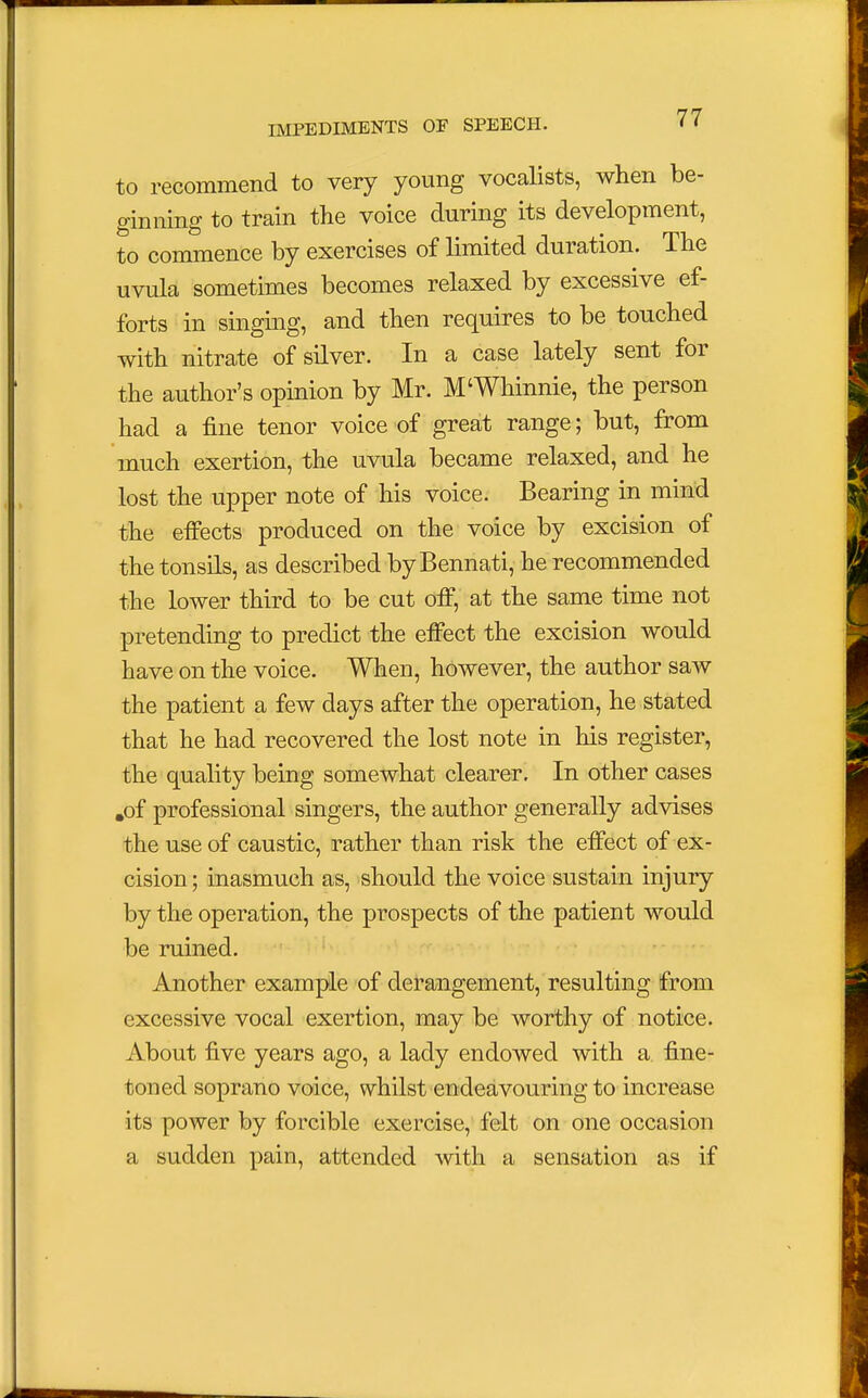 to recommend to very young vocalists, when be- ginning to train the voice during its development, to commence by exercises of limited duration. The uvula sometimes becomes relaxed by excessive ef- forts in singing, and then requires to be touched with nitrate of silver. In a case lately sent for the author's opinion by Mr. M'Whinnie, the person had a fine tenor voice of great range; but, from much exertion, the uvula became relaxed, and he lost the upper note of his voice. Bearing in mind the effects produced on the voice by excision of the tonsils, as described by Bennati, he recommended the lower third to be cut off, at the same time not pretending to predict the effect the excision would have on the voice. When, however, the author saw the patient a few days after the operation, he stated that he had recovered the lost note in his register, the quality being somewhat clearer. In other cases .of professional singers, the author generally advises the use of caustic, rather than risk the effect of ex- cision ; inasmuch as, should the voice sustain injury by the operation, the prospects of the patient would be ruined. Another example of derangement, resulting from excessive vocal exertion, may be worthy of notice. About five years ago, a lady endowed with a fine- toned soprano voice, whilst endeavouring to increase its power by forcible exercise, felt on one occasion a sudden pain, attended with a sensation as if