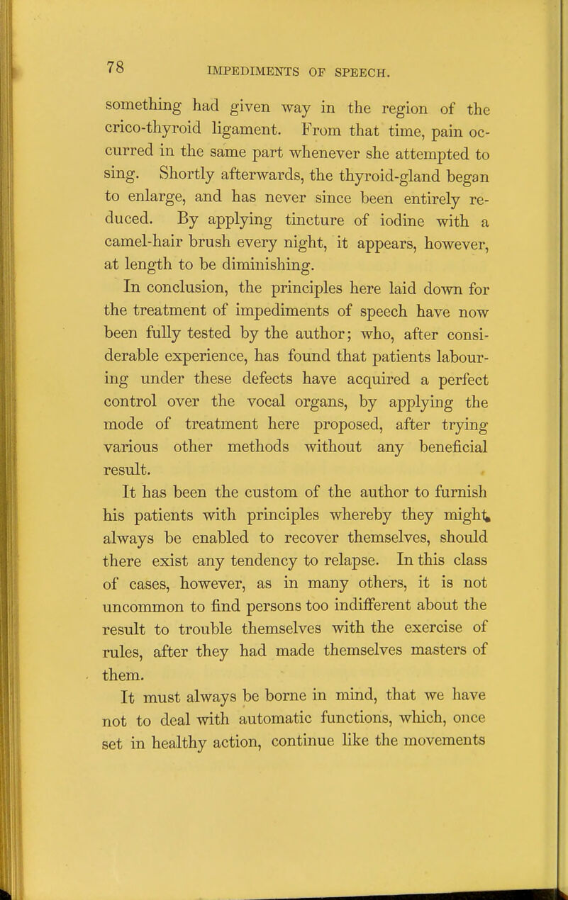 something had given way in the region of the crico-thyroid ligament. From that time, pain oc- curred in the same part whenever she attempted to sing. Shortly afterwards, the thyroid-gland began to enlarge, and has never since been entirely re- duced. By applying tincture of iodine with a camel-hair brush every night, it appears, however, at length to be diminishing. In conclusion, the principles here laid down for the treatment of impediments of speech have now been fully tested by the author; who, after consi- derable experience, has found that patients labour- ing under these defects have acquired a perfect control over the vocal organs, by applying the mode of treatment here proposed, after trying various other methods without any beneficial result. It has been the custom of the author to furnish his patients with principles whereby they miglr^ always be enabled to recover themselves, should there exist any tendency to relapse. In this class of cases, however, as in many others, it is not uncommon to find persons too indifferent about the result to trouble themselves with the exercise of rules, after they had made themselves masters of them. It must always be borne in mind, that we have not to deal with automatic functions, which, once set in healthy action, continue like the movements
