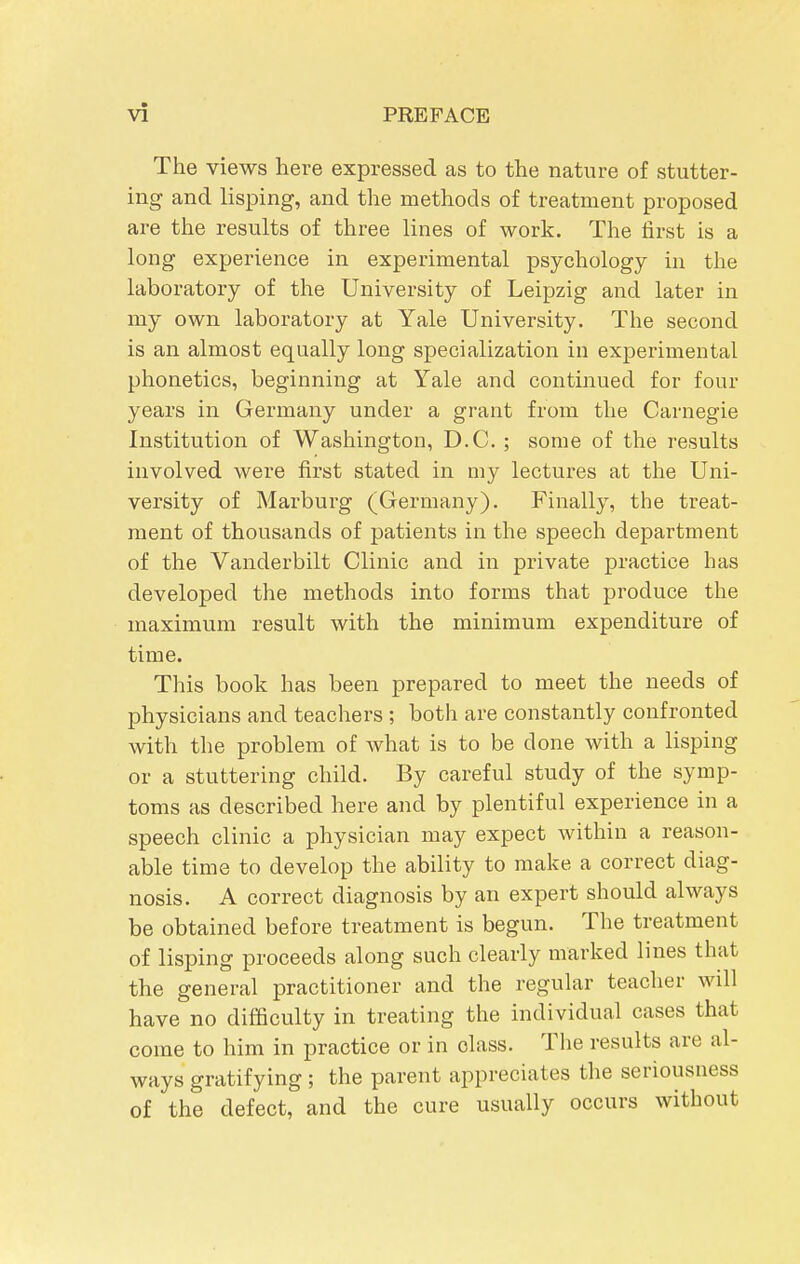 The views here expressed as to the nature of stutter- ing and lisping, and the methods of treatment proposed are the results of three lines of work. The first is a long experience in experimental psychology in the laboratory of the University of Leipzig and later in my own laboratory at Yale University. The second is an almost equally long specialization in experimental phonetics, beginning at Yale and continued for four years in Germany under a grant from the Carnegie Institution of Washington, D.C. ; some of the results involved were first stated in my lectures at the Uni- versity of Marburg (Germany), Finally, the treat- ment of thousands of patients in the speech department of the Vanderbilt Clinic and in private practice has developed the methods into forms that produce the maximum result with the minimum expenditure of time. This book has been prepared to meet the needs of physicians and teachers ; both are constantly confronted with the problem of what is to be done with a lisping or a stuttering child. By careful study of the symp- toms as described here and by plentiful experience in a speech clinic a physician may expect within a reason- able time to develop the ability to make a correct diag- nosis. A correct diagnosis by an expert should always be obtained before treatment is begun. The treatment of lisping proceeds along such clearly marked lines that the general practitioner and the regular teacher will have no difficulty in treating the individual cases that come to him in practice or in class. The results are al- ways gratifying ; the parent appreciates the seriousness of the defect, and the cure usually occurs without