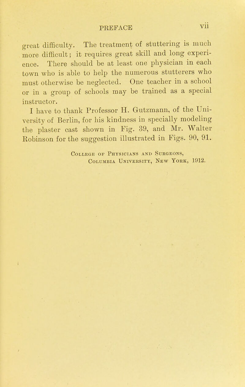 great difficulty. The treatment of stuttering is much more difficult; it requires great skill and long experi- ence. There should be at least one physician in each town who is able to help the numerous stutterers who must otherwise be neglected. One teacher in a school or in a group of schools may be trained as a special instructor. I have to thank Professor H. Gutzmann, of the Uni- versity of Berlin, for his kindness in specially modeling the plaster cast shown in B'ig. 39, and Mr. Walter Robinson for the suggestion illustrated in Figs. 90, 91. College or Physicians and Surgeons, Colombia Univeesity, New York, 1912.