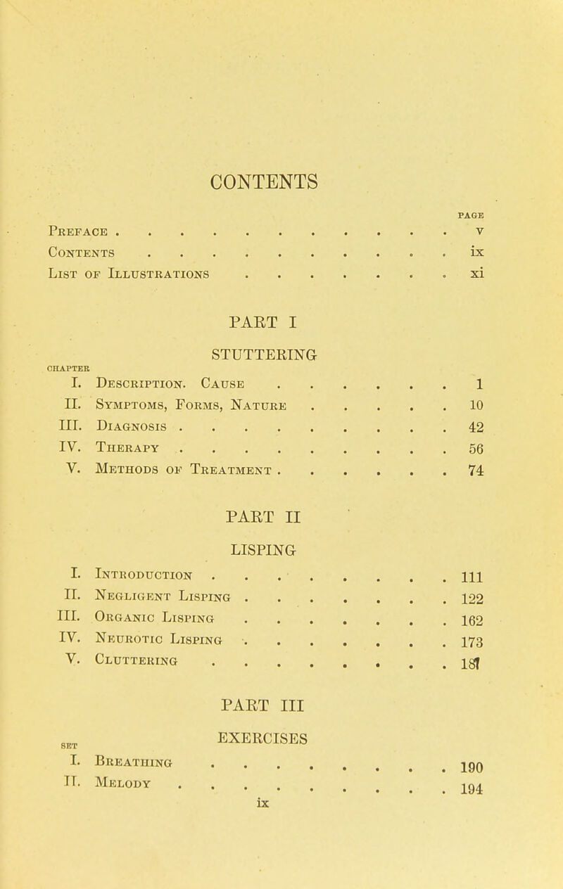 CONTENTS PAGE Preface v Contents ix List of Illustrations xi PART I STUTTERTNG CILAPTER 1. Description. Cause 1 II. Symptoms, Forms, Nature 10 III. Diagnosis 42 IV. Therapy 56 V. Methods of Treatment 74 PAET II LISPING I. Introduction . . Ill 11. Negligent Lisping 122 III. Organic Lisping 162 IV. Neurotic Lisping 173 y. Cluttering Igf PART III EXERCISES I. Breathing jgQ IT. Melody -^q^