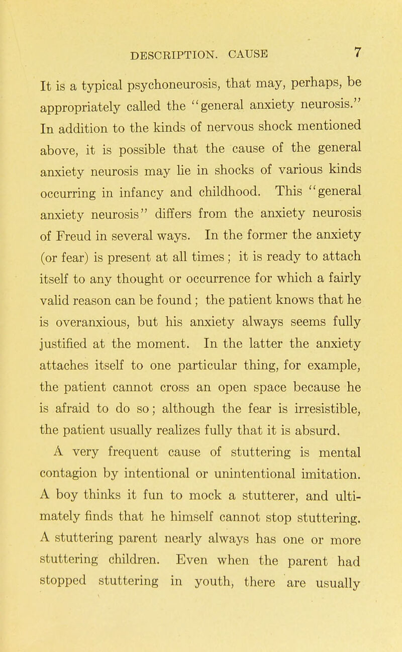 It is a typical psychoneurosis, that may, perhaps, be appropriately called the general anxiety neurosis. In addition to the kinds of nervous shock mentioned above, it is possible that the cause of the general anxiety neurosis may he in shocks of various kinds occurring in infancy and childhood. This general anxiety neurosis differs from the anxiety neurosis of Freud in several ways. In the former the anxiety (or fear) is present at all times ; it is ready to attach itself to any thought or occurrence for which a fairly valid reason can be found; the patient knows that he is overanxious, but his anxiety always seems fully justified at the moment. In the latter the anxiety attaches itself to one particular thing, for example, the patient cannot cross an open space because he is afraid to do so; although the fear is irresistible, the patient usually realizes fully that it is absurd. A very frequent cause of stuttering is mental contagion by intentional or unintentional imitation. A boy thinks it fun to mock a stutterer, and ulti- mately finds that he himself cannot stop stuttering. A stuttering parent nearly always has one or more stuttering children. Even when the parent had stopped stuttering in youth, there are usually