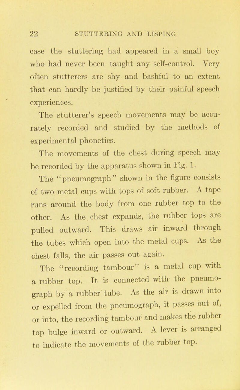 case the stuttering had appeared in a small boy who had never been taught any self-control. Very often stutterers are shy and bashful to an extent that can hardly be justified by their painful speech experiences. The stutterer's speech movements may be accu- rately recorded and studied by the methods of experimental phonetics. The movements of the chest during speech may be recorded by the apparatus shown in Fig. 1. The pneumograph shown in the figure consists of two metal cups with tops of soft rubber. A tape runs around the body from one rubber top to the other. As the chest expands, the rubber tops are pulled outward. This draws air inward through the tubes which open into the metal cups. As the chest falls, the air passes out again. The recording tambour is a metal cup with a rubber top. It is connected with the pneumo- graph by a rubber tube. As the air is drawn into or expelled from the pneumograph, it passes out of, or into, the recording tambour and makes the rubber top bulge inward or outward. A lever is arranged to indicate the movements of the rubber top.