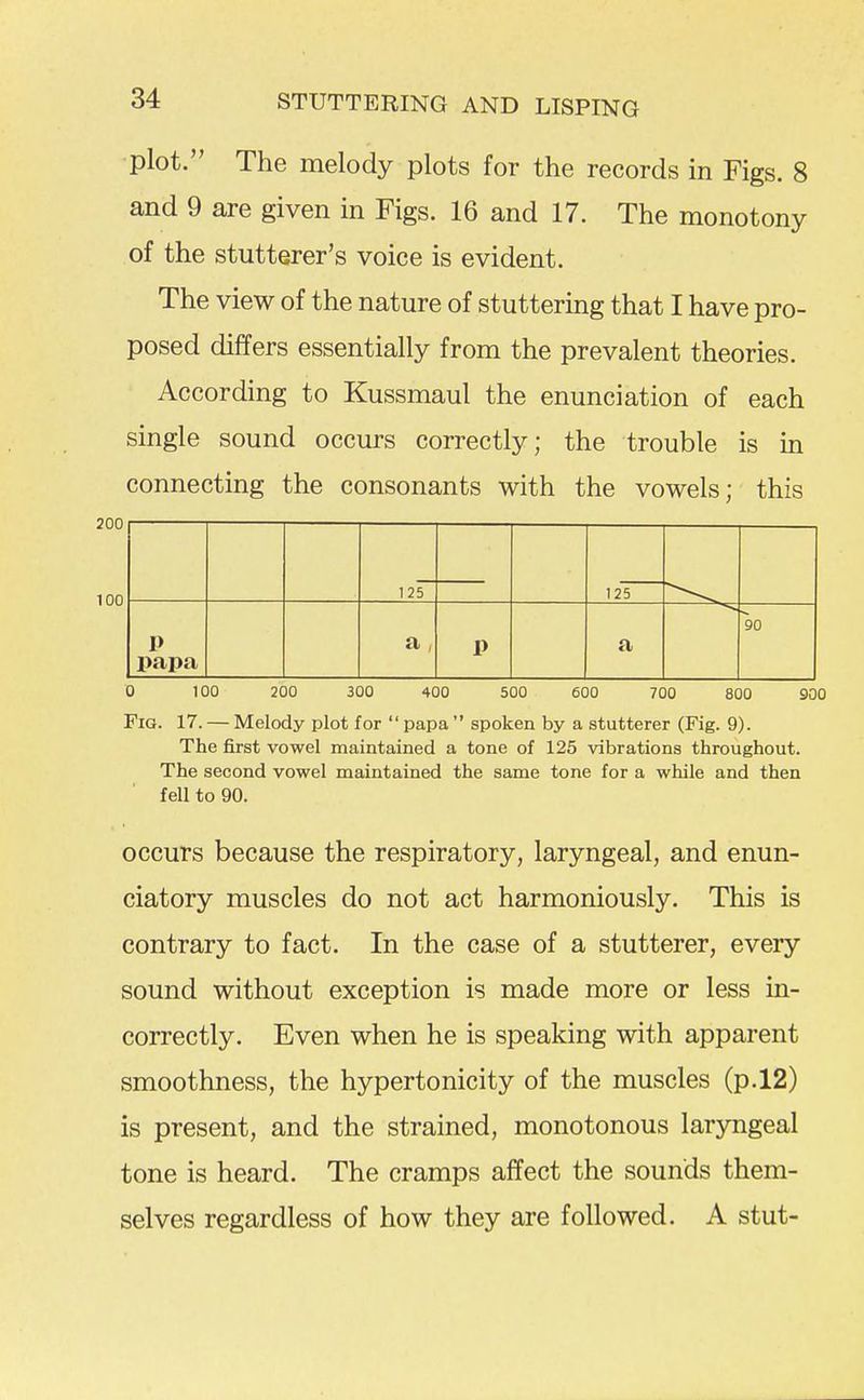 plot. The melody plots for the records in Figs. 8 and 9 are given in Figs. 16 and 17. The monotony of the stutterer's voice is evident. The view of the nature of stuttering that I have pro- posed differs essentially from the prevalent theories. According to Kussmaul the enunciation of each single sound occurs correctly; the trouble is in connecting the consonants with the vowels; this 200 100 125 125 1> papa a , P a 90 0 100 200 300 400 500 600 700 800 900 Fig. 17. — Melody plot for papa spoken by a stutterer (Fig. 9). The first vowel maintained a tone of 125 vibrations throughout. The second vowel maintained the same tone for a while and then fell to 90. occurs because the respiratory, laryngeal, and enun- ciatory muscles do not act harmoniously. This is contrary to fact. In the case of a stutterer, every sound without exception is made more or less in- correctly. Even when he is speaking with apparent smoothness, the hypertonicity of the muscles (p.12) is present, and the strained, monotonous laryngeal tone is heard. The cramps affect the sounds them- selves regardless of how they are followed. A stut-