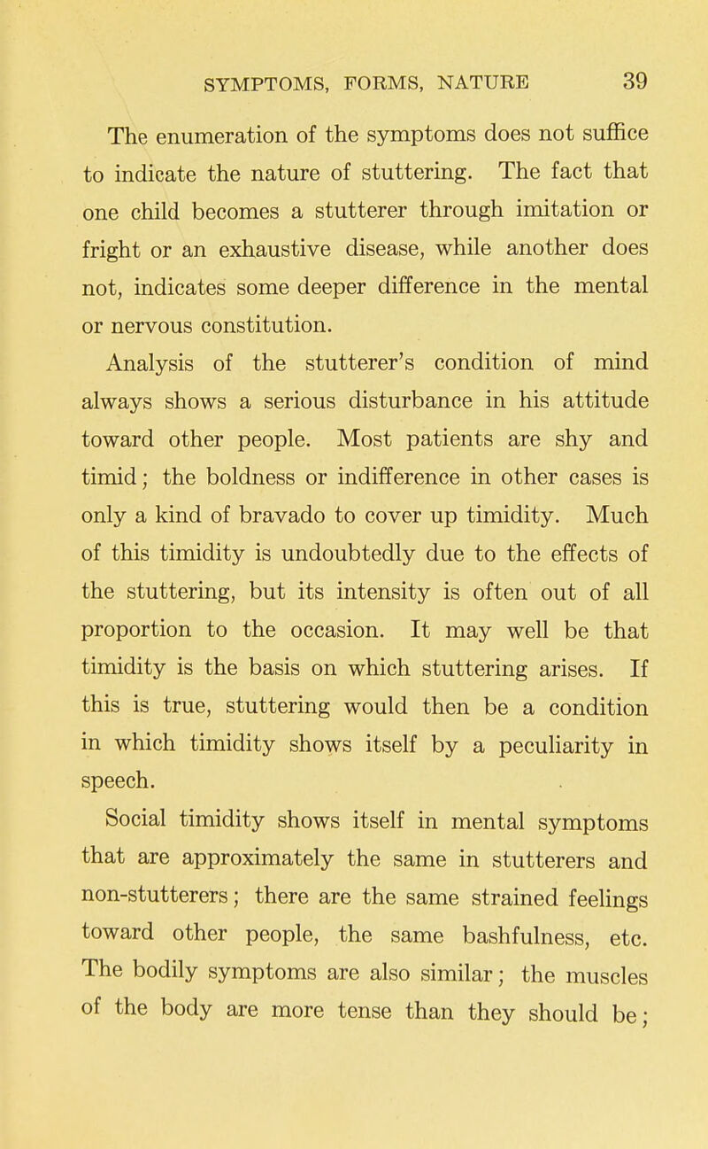 The enumeration of the symptoms does not suffice to indicate the nature of stuttering. The fact that one child becomes a stutterer through imitation or fright or an exhaustive disease, while another does not, indicates some deeper difference in the mental or nervous constitution. Analysis of the stutterer's condition of mind always shows a serious disturbance in his attitude toward other people. Most patients are shy and timid; the boldness or indifference in other cases is only a kind of bravado to cover up timidity. Much of this timidity is undoubtedly due to the effects of the stuttering, but its intensity is often out of all proportion to the occasion. It may well be that timidity is the basis on which stuttering arises. If this is true, stuttering would then be a condition in which timidity shows itself by a peculiarity in speech. Social timidity shows itself in mental symptoms that are approximately the same in stutterers and non-stutterers; there are the same strained feelings toward other people, the same bashfulness, etc. The bodily symptoms are also similar; the muscles of the body are more tense than they should be;