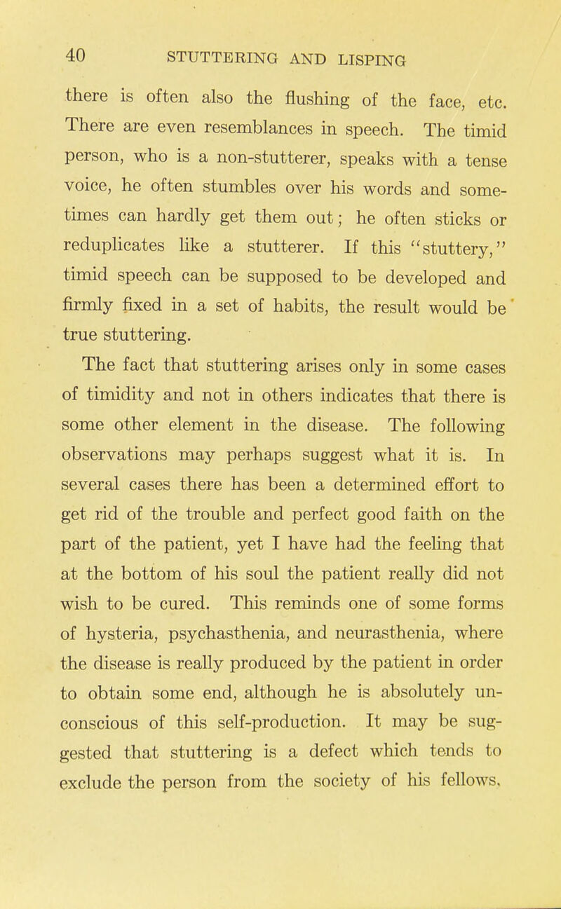 there is often also the flushing of the face, etc. There are even resemblances in speech. The timid person, who is a non-stutterer, speaks with a tense voice, he often stumbles over his words and some- times can hardly get them out; he often sticks or reduplicates like a stutterer. If this stuttery, timid speech can be supposed to be developed and firmly fixed in a set of habits, the result would be true stuttering. The fact that stuttering arises only in some cases of timidity and not in others indicates that there is some other element in the disease. The following observations may perhaps suggest what it is. In several cases there has been a determined effort to get rid of the trouble and perfect good faith on the part of the patient, yet I have had the feeling that at the bottom of his soul the patient really did not wish to be cured. This reminds one of some forms of hysteria, psychasthenia, and neurasthenia, where the disease is really produced by the patient in order to obtain some end, although he is absolutely un- conscious of this self-production. It may be sug- gested that stuttering is a defect which tends to exclude the person from the society of his fellows.