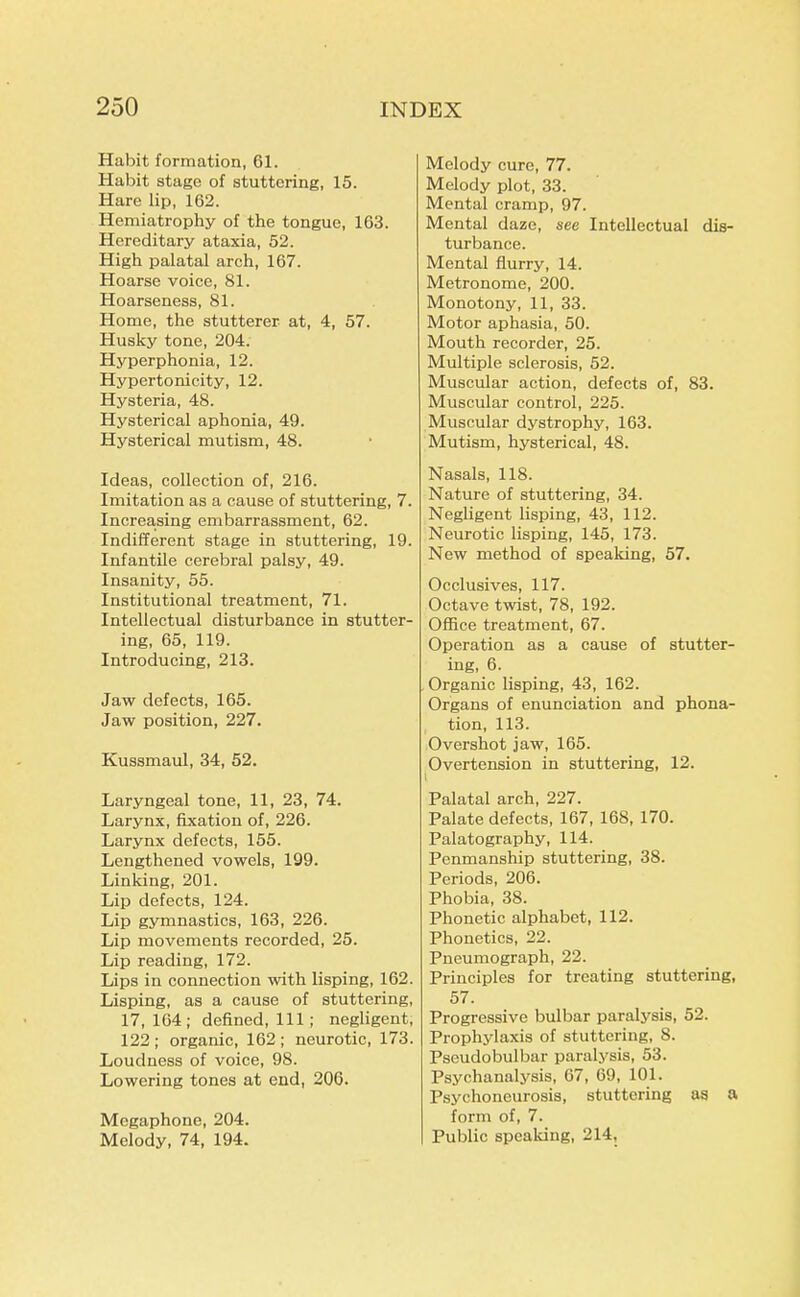 Habit formation, 61. Habit stage of stuttering, 15. Hare lip, 162. Hemiatrophy of the tongue, 163. Hereditary ataxia, 52. High palatal arch, 167. Hoarse voice, 81. Hoarseness, 81. Home, the stutterer at, 4, 57. Husky tone, 204. Hyperphonia, 12. Hypertonicity, 12. Hysteria, 48. Hysterical aphonia, 49. Hysterical mutism, 48. Ideas, collection of, 216. Imitation as a cause of stuttering, 7. Increasing embarrassment, 62. Indifferent stage in stuttering, 19. Infantile cerebral palsy, 49. Insanity, 55. Institutional treatment, 71. Intellectual disturbance in stutter- ing, 65, 119. Introducing, 213. Jaw defects, 165. Jaw position, 227. Kussmaul, 34, 52. Laryngeal tone, 11, 23, 74. Larynx, fixation of, 226. Larynx defects, 155. Lengthened vowels, 199. Linking, 201. Lip defects, 124. Lip gymnastics, 163, 226. Lip movements recorded, 25. Lip reading, 172. Lips in connection with lisping, 162. Lisping, as a cause of stuttering, 17,164; defined. Ill ; negligent, 122 ; organic, 162 ; neurotic, 173. Loudness of voice, 98. Lowering tones at end, 206. Megaphone, 204. Melody, 74, 194. Melody cure, 77. Melody plot, 33. Mental cramp, 97. Mental daze, see Intellectual dis- turbance. Mental flurry, 14. Metronome, 200. Monotony, 11, 33. Motor aphasia, 50. Mouth recorder, 25. Multiple sclerosis, 52. Muscular action, defects of, 83. Muscular control, 225. Muscular dystrophy, 163. Mutism, hysterical, 48. Nasals, 118. Nature of stuttering, 34. Negligent lisping, 43, 112. Neurotic lisping, 145, 173. New method of speaking, 57. Occlusives, 117. Octave twist, 78, 192. Office treatment, 67. Operation as a cause of stutter- ing, 6. Organic lisping, 43, 162. Organs of enunciation and phona- tion, 113. Overshot jaw, 165. Overtension in stuttering, 12. I Palatal arch, 227. Palate defects, 167, 168, 170. Palatography, 114. Penmanship stuttering, 38. Periods, 206. Phobia, 38. Phonetic alphabet, 112. Phonetics, 22. Pneumograph, 22. Principles for treating stuttering, 57. Progressive bulbar paralysis, 52. Prophylaxis of stuttering, 8. Pseudobulbar paralysis, 53. Psychanalysis, 67, 69, 101. Psychoneurosis, stuttering as a form of, 7. Public speaking, 214,