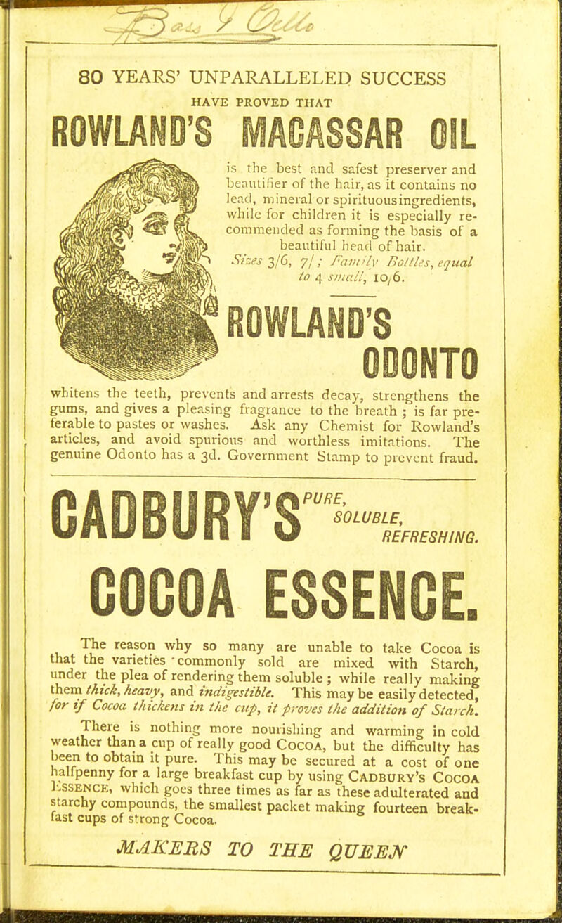 80 YEARS' UNPARALLELED SUCCESS HAVE PROVED THAT ROWLAND'S MACASSAR OIL is the best and safest preserver and beautilier of the hair, as it contains no lead, mineral or spirituousingredients, while for children it is especially re- commended as forming the basis of a beautiful hearl of hair. S/sc's 2/6, 7/; family Bollles, equal to 4 siiiail, iOy6. ROWLAND'S ODONTO whitens the teeth, prevents and arrests decay, strengthens the gums, and gives a pleasing fragrance to the breath ; is far pre- ferable to pastes or washes. Ask any Chemist for Rowland's articles, and avoid spurious and worthless imitations. The genuine Odonto has a 3d. Government Stamp to prevent fraud. CADBURY'S'-■£ GOGOA ESSEN The reason why so many are unable to take Cocoa is that the varieties • commonly sold are mixed with Starch, under the plea of rendering them soluble ; while really making them thick, heavy, and indigestible. This may be easily detected, for if Cocoa thickens in the cup, it proves the addition of Starch. There is nothing more nourishing and warming in cold weather than a cup of really good Cocoa, but the difficulty has been to obtam it pure. This may be secured at a cost of one halfpenny for a large breakfast cup by using Cadbury's Cocoa I'.SSENCE, which goes three times as far as these adulterated and starchy compounds, the smallest packet making fourteen break- last cups of strong Cocoa. MAKERS TO THE QUEEJ^