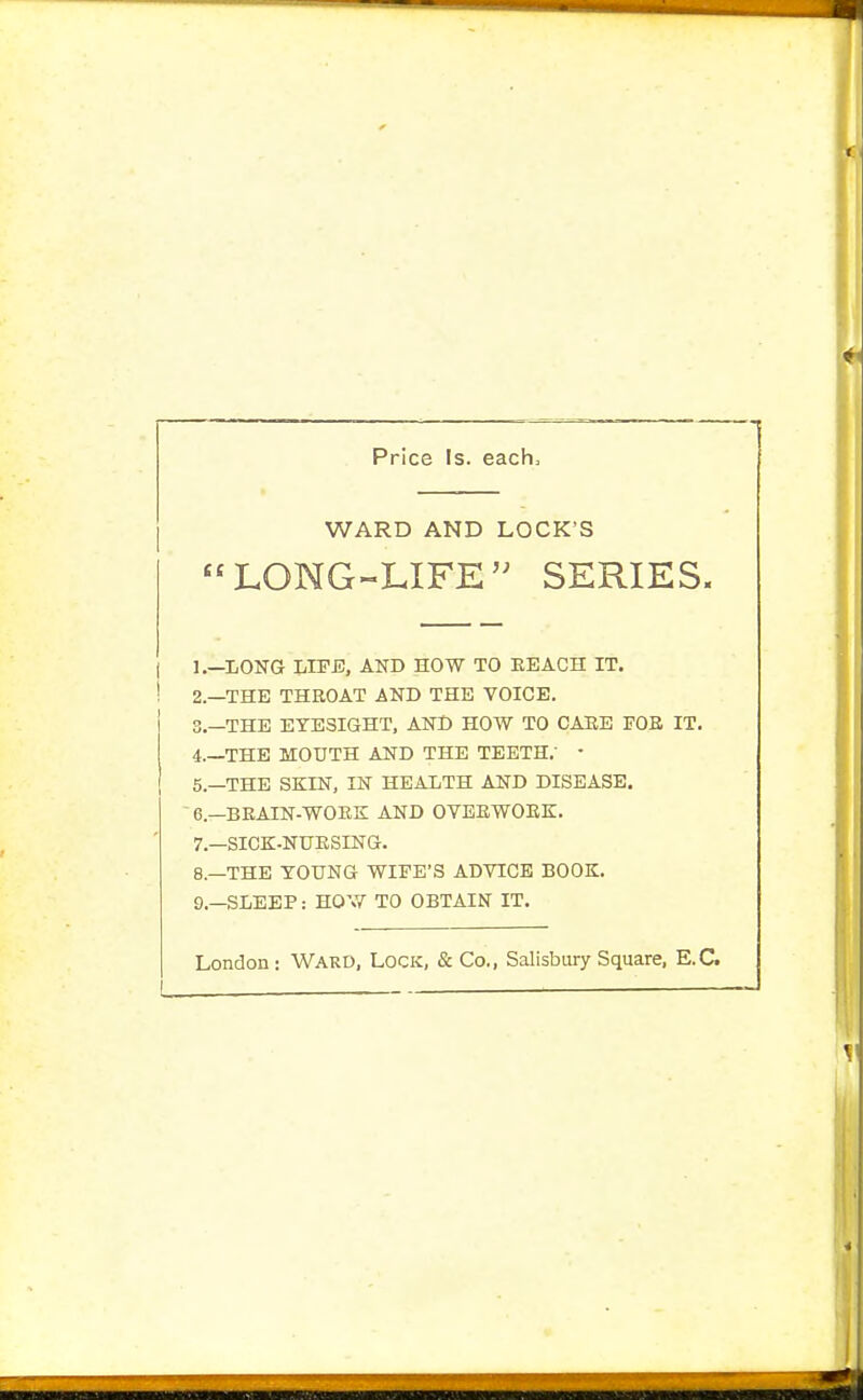 Price Is. each. WARD AND LOCK'S LONG-LIFE SERIES. i 1.—long lipj3, and how to eeach it. ! 2.—the throat and the voice. 3. —the eyesight, and how to caee fob it. 4. —the mouth and the teeth,' • 5. —the skin, in health and disease. ' 6.—beain-work; and oybewoek. 7. —sick-nuesing. 8. —the young wipe's advice book. 9. —sleep: how to obtain it. London: Ward, Lock, & Co., Salisbury Square, E.G.