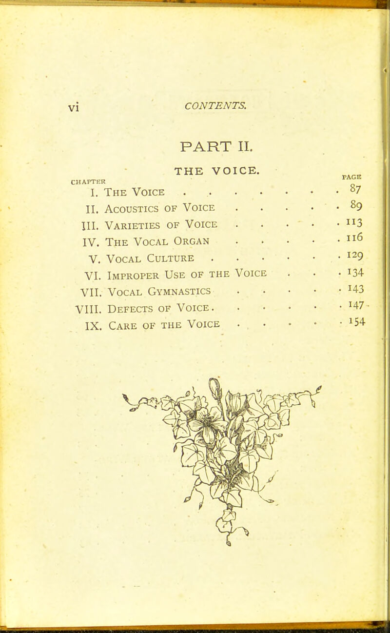 PART IL THE VOICE. CHAPTER I. The Voice .... II. Acoustics of Voice III. Varieties of Voice IV. The Vocal Organ V. Vocal Culture VI. Improper Use of the Voice VII. Vocal Gymnastics VIII. Defects of Voice. IX. Care of the Voice . . .