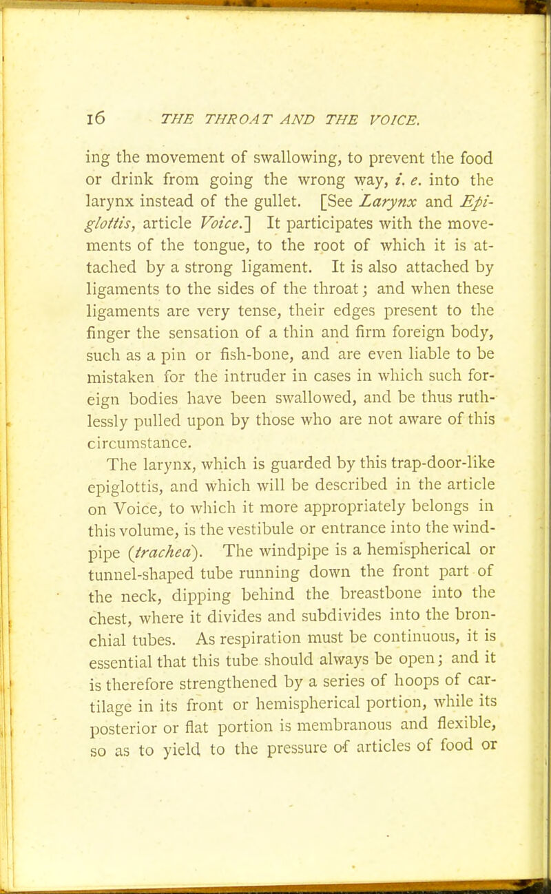 ing the movement of swallowing, to prevent the food or drink from going the wrong way, /. e. into the larynx instead of the gullet. [See Larynx and Epi- glottis, article Voice.'\ It participates with the move- ments of the tongue, to the root of which it is at- tached by a strong ligament. It is also attached by ligaments to the sides of the throat; and when these ligaments are very tense, their edges present to the finger the sensation of a thin and firm foreign body, such as a pin or fish-bone, and are even liable to be mistaken for the intruder in cases in which such for- eign bodies have been swallowed, and be thus ruth- lessly pulled upon by those who are not aware of this circumstance. The larynx, which is guarded by this trap-door-like epiglottis, and which will be described in the article on Voice, to which it more appropriately belongs in this volume, is the vestibule or entrance into the wind- pipe {trachea). The windpipe is a hemispherical or tunnel-shaped tube running down the front part of the neck, dipping behind the breastbone into the chest, where it divides and subdivides into the bron- chial tubes. As respiration must be continuous, it is essential that this tube should always be open; and it is therefore strengthened by a series of hoops of car- tilage in its front or hemispherical portipn, while its posterior or flat portion is membranous and flexible, so as to yield to the pressure of articles of food or