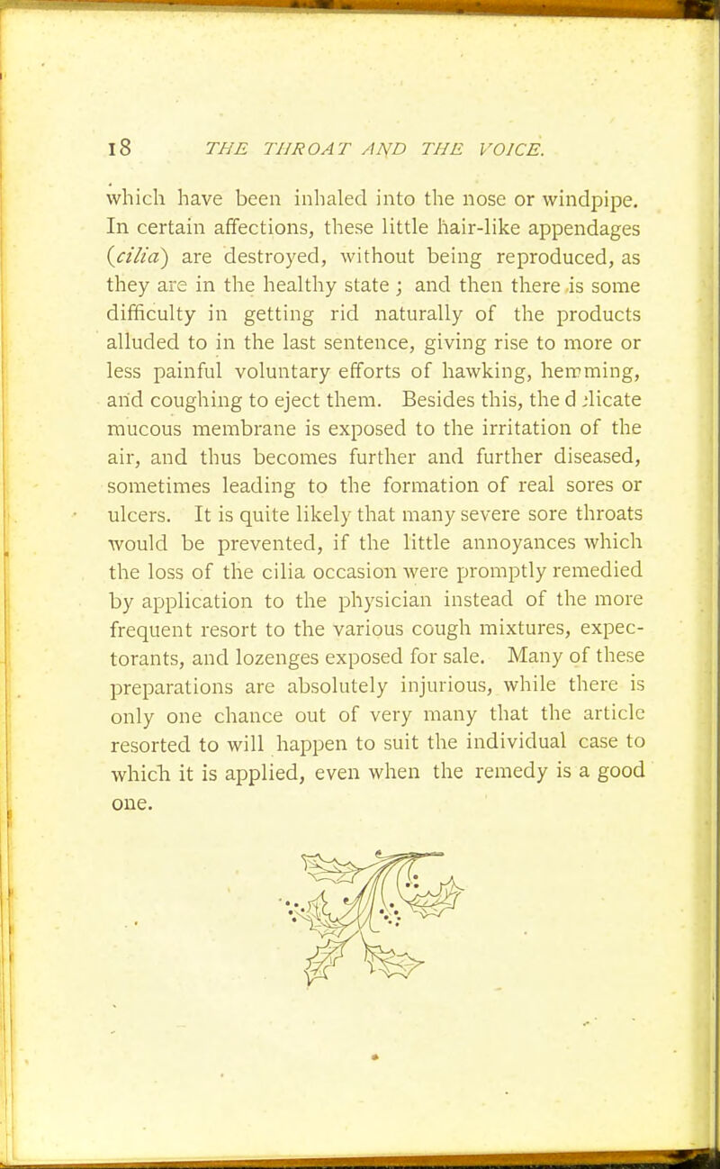 which have been inhaled into the nose or windpipe. In certain affections, these little hair-like appendages {^cilid) are destroyed, without being reproduced, as they are in the healthy state ; and then there -is some difficulty in getting rid naturally of the products alluded to in the last sentence, giving rise to more or less painful voluntary efforts of hawking, hemming, arid coughing to eject them. Besides this, the d .'licate mucous membrane is exposed to the irritation of the air, and thus becomes further and further diseased, sometimes leading to the formation of real sores or ulcers. It is quite likely that many severe sore throats would be prevented, if the little annoyances which the loss of the cilia occasion were promptly remedied by application to the physician instead of the more frequent resort to the various cough mixtures, expec- torants, and lozenges exposed for sale. Many of these preparations are absolutely injurious, while there is only one chance out of very many that the article resorted to will happen to suit the individual case to whicla it is applied, even when the remedy is a good one.