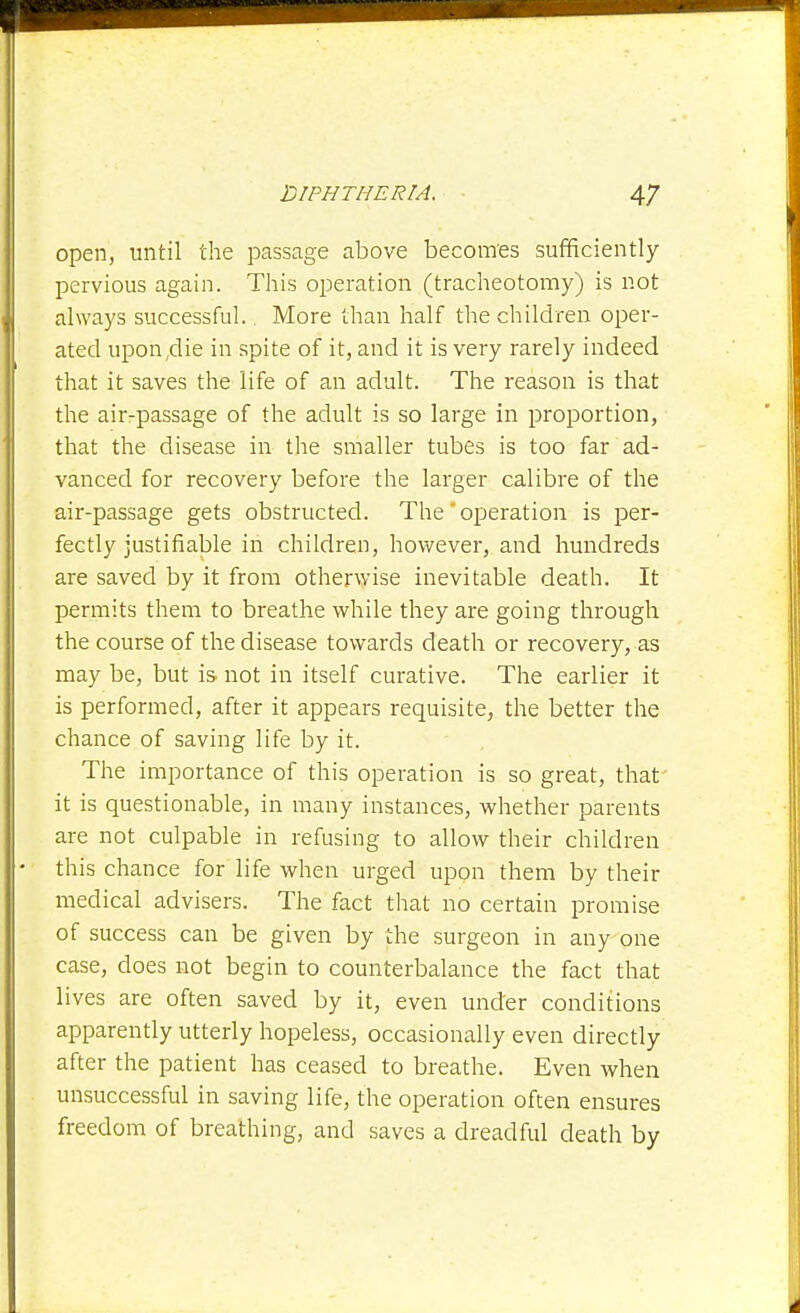 open, until the passage above becomes sufficiently pervious again. Tliis operation (traclieotomy) is not always successful., More than half the children oper- ated upon,die in spite of it, and it is very rarely indeed that it saves the life of an adult. The reason is that the air-passage of the adult is so large in proportion, that the disease in the smaller tubes is too far ad- vanced for recovery before the larger calibre of the air-passage gets obstructed. The'operation is per- fectly justifiable in children, however, and hundreds are saved by it from otherwise inevitable death. It permits them to breathe while they are going through the course of the disease towards death or recovery, as may be, but is not in itself curative. The earlier it is performed, after it appears requisite, the better the chance of saving life by it. The importance of this operation is so great, that' it is questionable, in many instances, whether parents are not culpable in refusing to allow their children this chance for life when urged upon them by their medical advisers. The fact that no certain promise of success can be given by the surgeon in any one case, does not begin to counterbalance the fact that lives are often saved by it, even under conditions apparently utterly hopeless, occasionally even directly after the patient has ceased to breathe. Even when unsuccessful in saving life, the operation often ensures freedom of breathing, and saves a dreadful death by