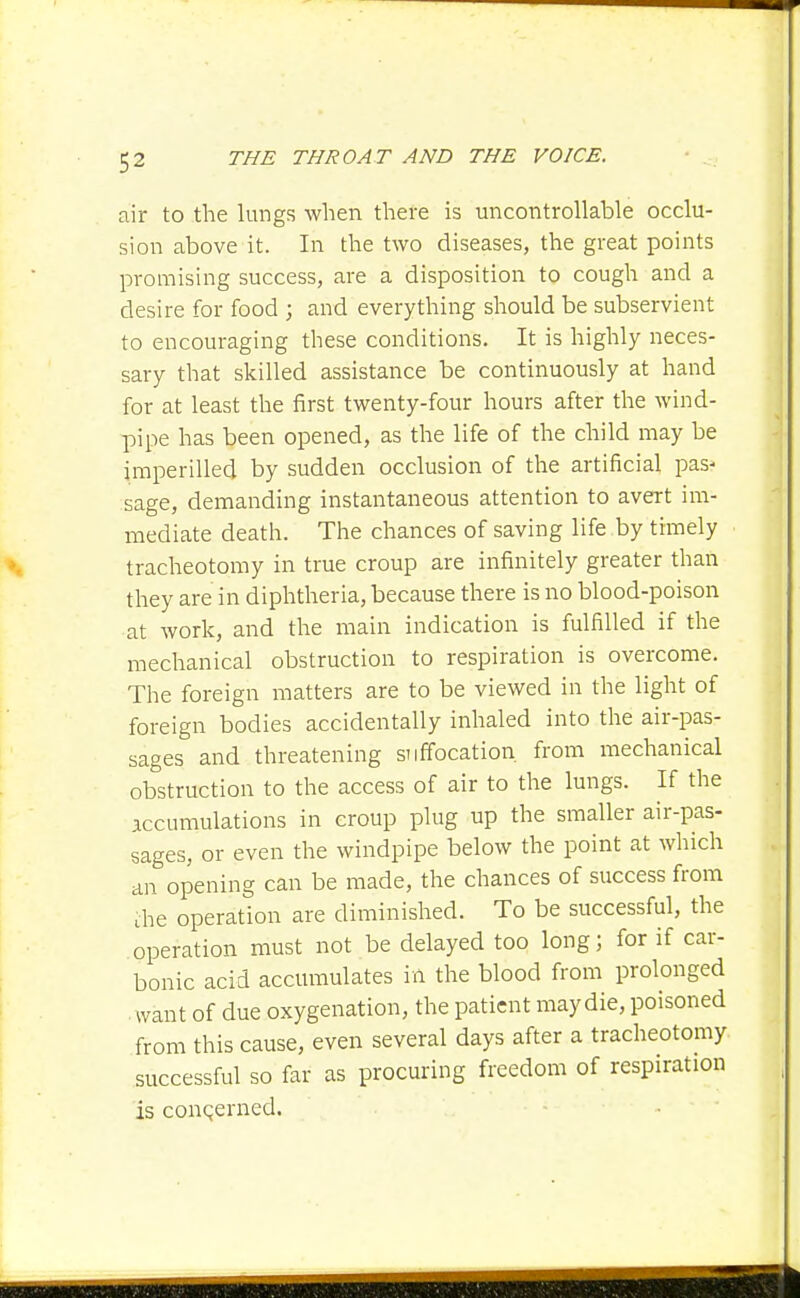 air to the lungs when there is uncontrollable occlu- sion above it. In the two diseases, the great points promising success, are a disposition to cough and a desire for food ; and everything should be subservient to encouraging these conditions. It is highly neces- sary that skilled assistance be continuously at hand for at least the first twenty-four hours after the wind- pipe has been opened, as the life of the child may be imperilled by sudden occlusion of the artificial pas- sage, demanding instantaneous attention to avert im- mediate death. The chances of saving life by timely tracheotomy in true croup are infinitely greater than they are in diphtheria, because there is no blood-poison at work, and the main indication is fulfilled if the mechanical obstruction to respiration is overcome. The foreign matters are to be viewed in the light of foreign bodies accidentally inhaled into the air-pas- sages and threatening suffocation from mechanical obstruction to the access of air to the lungs. If the accumulations in croup plug up the smaller air-pas- sages, or even the windpipe below the point at which an opening can be made, the chances of success from aie operation are diminished. To be successful, the operation must not be delayed too long; for if car- bonic acid accumulates in the blood from prolonged • want of due oxygenation, the patient may die, poisoned from this cause, even several days after a tracheotomy successful so far as procuring freedom of respiration is concerned.