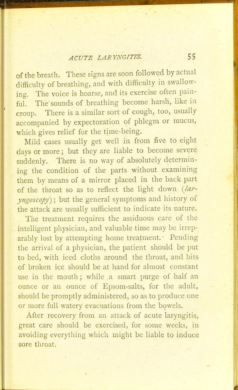 of the breath. These signs are soon followed by actual difficulty of breathing, and with difficulty in swallow- ing. The voice is hoarse, and its exercise often pain- ful. Tl-ie'sounds of breathing become harsh, like in croup. There is a similar sort of cough, too, usually accompanied by expectoration of phlegm or mucus, which gives relief for the time-being. Mild cases usually get well in from five to eight days or more; but they are liable to become severe suddenly. There is no way of absolutely determin- ing the condition of the parts without examining them by means of a mirror placed in the back part of the throat so as to reflect the light down {lar- yngoscopy) ; but the general symptoms and history of the attack are usually sufficient to indicate its nature. The treatment requires the assiduous care of the intelligent physician, and valuable time may be irrep- arably lost by attempting home treatment.- Pending the arrival of a physician, the patient should be put to bed, with iced cloths around the throat, and bits of broken ice should be at hand for almost constant use in the mouth; while a smart purge of half an ounce or an ounce of Epsom-salts, for the adult, should be promptly administered, so as to produce one or more full watery evacuations from the bowels. After recovery from an attack of acute laryngitis, great care should be exercised, for some weeks, in avoiding everything which might be liable to induce sore throat.