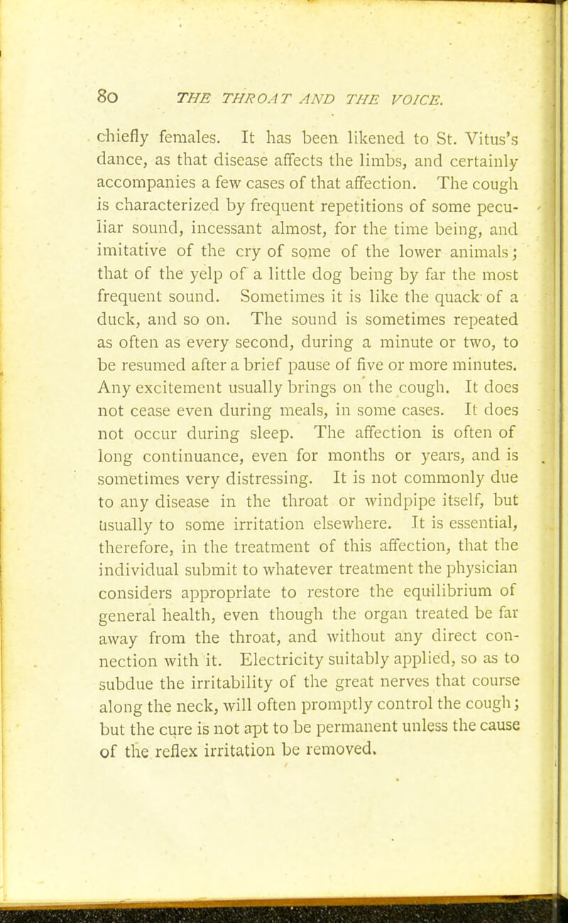 chiefly females. It has been likened to St. Vitus's dance, as that disease affects the limbs, and certainly accompanies a few cases of that affection. The cough is characterized by frequent repetitions of some pecu- liar sound, incessant almost, for the time being, and imitative of the cry of some of the lower animals; that of the yelp of a little dog being by far the most frequent sound. Sometimes it is like the quack-of a duck, and so on. The sound is sometimes repeated as often as every second, during a minute or two, to be resumed after a brief pause of five or more minutes. Any excitement usually brings on the cough. It does not cease even during meals, in some cases. It does not occur during sleep. The affection is often of long continuance, even for months or years, and is sometimes very distressing. It is not commonly due to any disease in the throat or windpipe itself, but Usually to some irritation elsewhere. It is essential, therefore, in the treatment of this affection, that the individual submit to whatever treatment the physician considers appropriate to restore the equilibrium of general health, even though the organ treated be far away from the throat, and without any direct con- nection with it. Electricity suitably applied, so as to subdue the irritability of the great nerves that course along the neck, will often promptly control the cough; but the cure is not apt to be permanent unless the cause of the reflex irritation be removed.