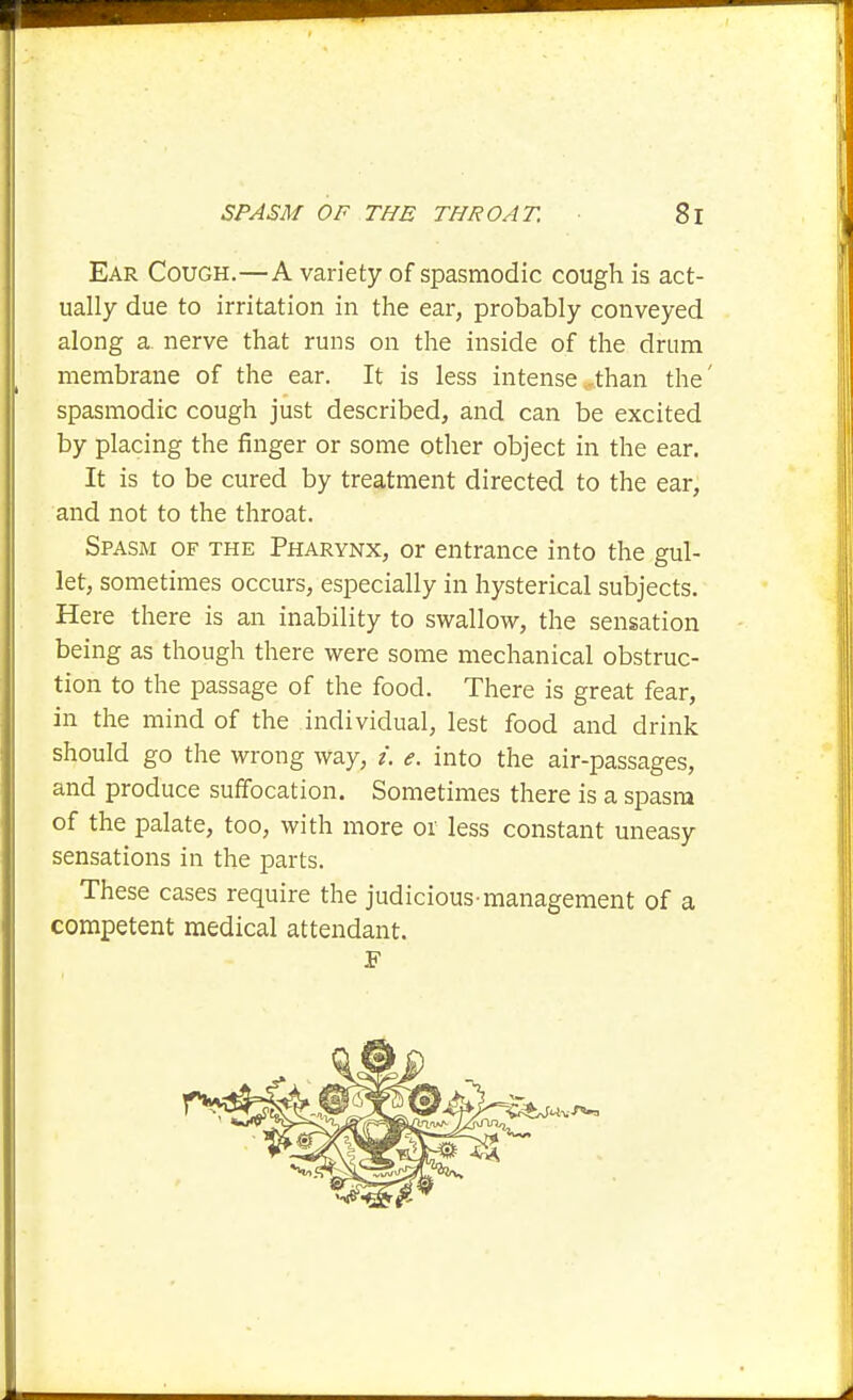 Ear Cough.—A variety of spasmodic cough is act- ually due to irritation in the ear, probably conveyed along a nerve that runs on the inside of the drum membrane of the ear. It is less intense ...than the' spasmodic cough just described, and can be excited by placing the finger or some other object in the ear. It is to be cured by treatment directed to the ear, and not to the throat. Spasm of the Pharynx, or entrance into the gul- let, sometimes occurs, especially in hysterical subjects. Here there is an inability to swallow, the sensation being as though there were some mechanical obstruc- tion to the passage of the food. There is great fear, in the mind of the individual, lest food and drink should go the wrong way, /. e. into the air-passages, and produce suffocation. Sometimes there is a spasm of the palate, too, with more or less constant uneasy sensations in the parts. These cases require the judicious-management of a competent medical attendant.