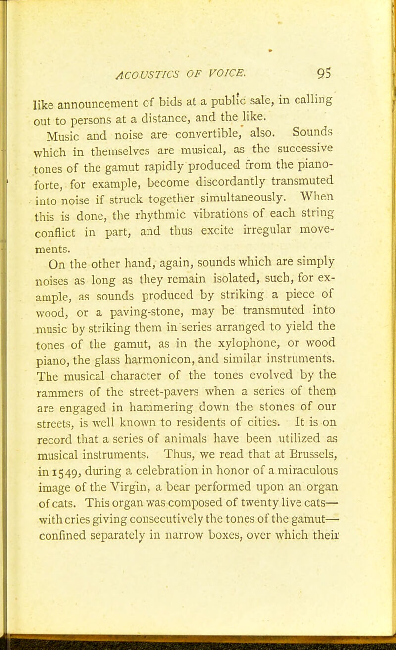 like announcement of bids at a public sale, in calling out to persons at a distance, and the like. Music and noise are convertible, also. Sounds which in themselves are musical, as the successive tones of the gamut rapidly produced from the piano- forte, for example, become discordantly transmuted into noise if struck together simultaneously. When this is done, the rhythmic vibrations of each string conflict in part, and thus excite irregular move- ments. On the other hand, again, sounds which are simply noises as long as they remain isolated, such, for ex- ample, as sounds produced by striking a piece of wood, or a paving-stone, may be transmuted into music by striking them in series arranged to yield the tones of the gamut, as in the xylophone, or wood piano, the glass harmonicon, and similar instruments. The musical character of the tones evolved by the rammers of the street-pavers when a series of them are engaged in hammering down the stones of our streets, is well known to residents of cities. It is on record that a series of animals have been utilized as musical instruments. Thus, we read that at Brussels, in 1549, during a celebration in honor of a miraculous image of the Virgin, a bear performed upon an organ of cats. This organ was composed of twenty live cats— with cries giving consecutively the tones of the gamut— confined separately in narrow boxes, over which theii'