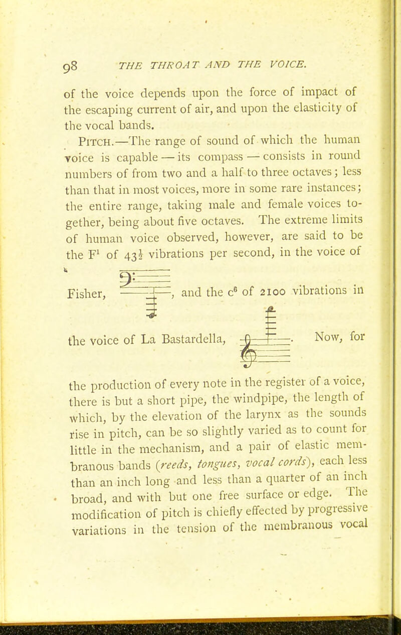 of the voice depends upon the force of impact of the escaping current of air, and upon the elasticity of the vocal bands. Pitch.—The range of sound of which the human voice is capable — its compass — consists in round numbers of from two and a half to three octaves; less than that in most voices, more in some rare instances; the entire range, taking male and female voices to- gether, being about five octaves. The extreme limits of human voice observed, however, are said to be the of 435 vibrations per second, in the voice of Fisher, ———, and the c® of 2100 vibrations in the voice of La Bastardella, —^—■ Now, for P the production of every note in the register of a voice, there is but a short pipe, the windpipe, the length of which, by the elevation of the larynx as the sounds rise in pitch, can be so slightly varied as to count for little in the mechanism, and a pair of elastic mem- branous bands {reeds, tongues, vocal cords), each less than an inch long and less than a quarter of an inch broad, and with but one free surface or edge. The modification of pitch is chiefly effected by progressive variations in the tension of the membranous vocal