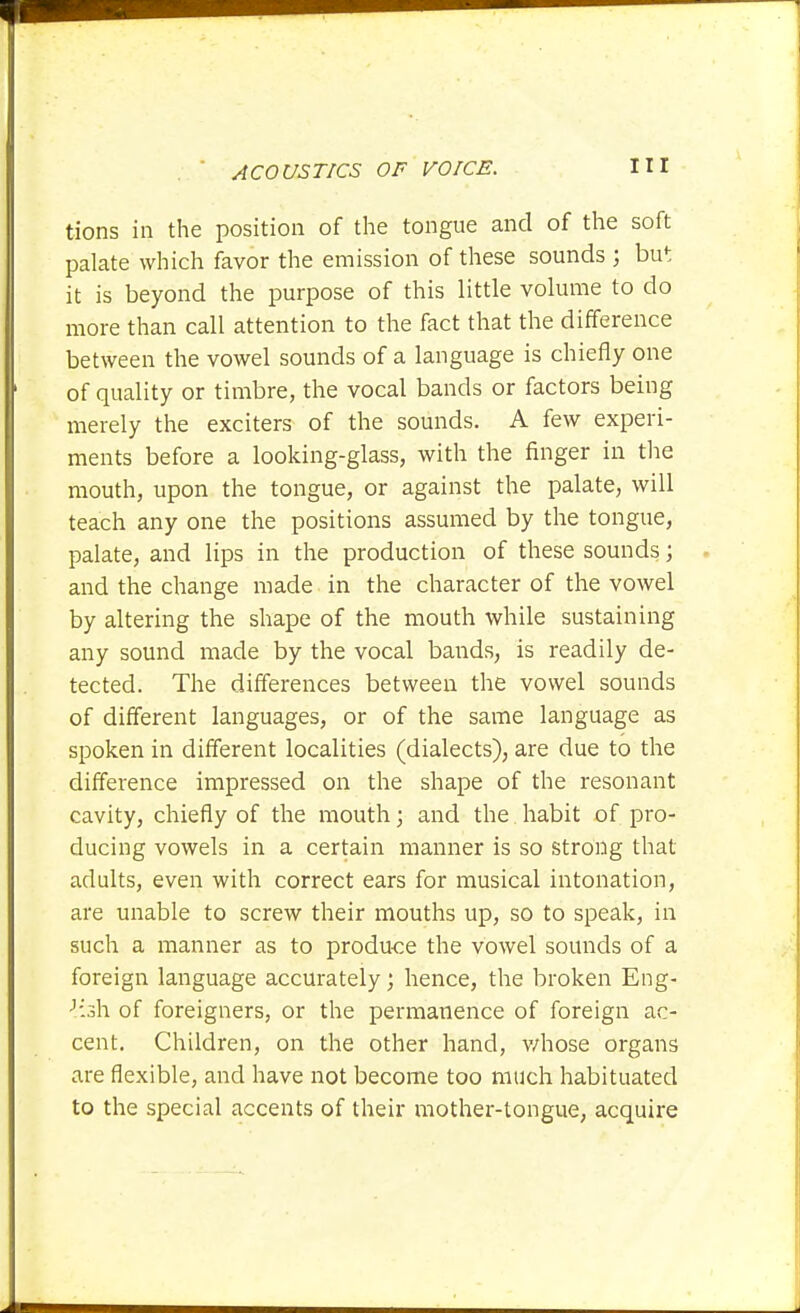 tions in the position of the tongue and of the soft palate which favor the emission of these sounds ; but it is beyond the purpose of this little volume to do more than call attention to the fact that the difference between the vowel sounds of a language is chiefly one of quality or timbre, the vocal bands or factors being merely the exciters of the sounds. A few experi- ments before a looking-glass, with the finger in the mouth, upon the tongue, or against the palate, will teach any one the positions assumed by the tongue, palate, and lips in the production of these sounds; and the change made in the character of the vowel by altering the shape of the mouth while sustaining any sound made by the vocal bands, is readily de- tected. The differences between the vowel sounds of different languages, or of the same language as spoken in different localities (dialects), are due to the difference impressed on the shape of the resonant cavity, chiefly of the mouth; and the habit of pro- ducing vowels in a certain manner is so strong that adults, even with correct ears for musical intonation, are unable to screw their mouths up, so to speak, in such a manner as to produce the vowel sounds of a foreign language accurately; hence, the broken Eng- lish of foreigners, or the permanence of foreign ac- cent. Children, on the other hand, v/hose organs are flexible, and have not become too much habituated to the special accents of their mother-tongue, acquire