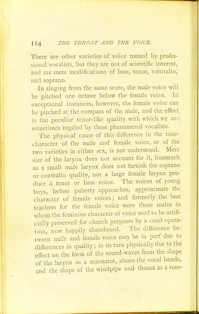 There are other varieties of voice named by profes- sional vocalists, but they are not of scientific interest, and are mere modifications of bass, tenor, contralto, and soprano. In singing from the same score, the male voice will be pitched one octave below the female voice. In exceptional instances, however, the female voice can be pitched at the compass of the male, and the effect is the peculiar tenor-like quality with which we are sometimes regaled by these phenomenal vocalists. The physical cause of this difference in the tone- character of the male and female voice, or of the two varieties in either sex, is not understood. Merc size of the larynx does not account for it, inasmuch as a small male larynx does not furnish the soprano or contralto quality, nor a large female larynx pro- duce a tenor or bass voice. The voices of young boys, before puberty approaches, approximate the character of female voices; and formerly the best teachers for the female voice were those males in whom the feminine character of voice used to be artifi- cially preserved for church purposes by a cruel opera- tion, now happily abandoned. The difference be- tween male and female voice may be in part due to differences in quality; in its turn physically due to the effect on the form of the sound-waves from the shape of the larynx as a resonator, above the vocal bands, and the shape of the windpipe and thorax as a reso-