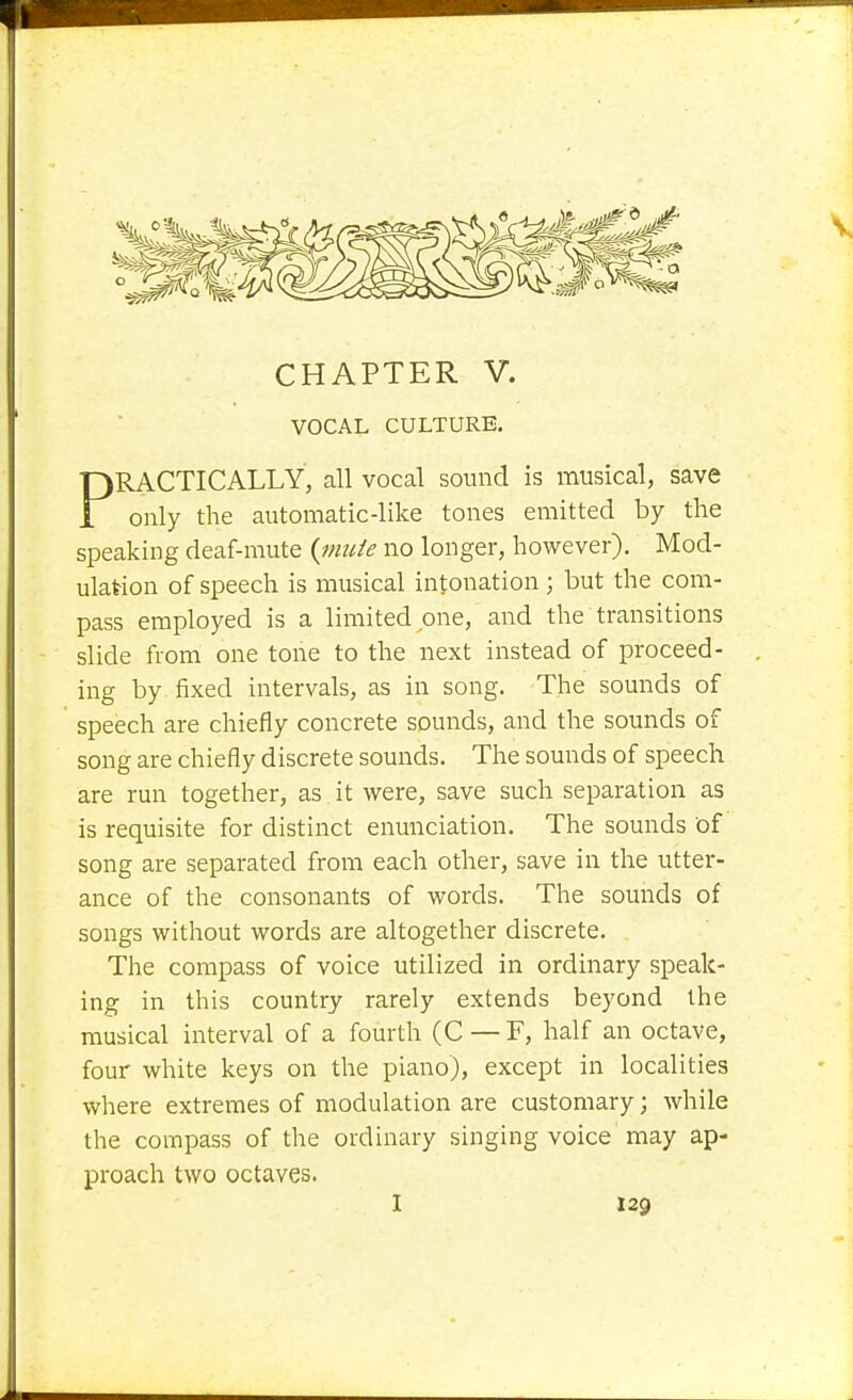 VOCAL CULTURE. PRACTICALLY, all vocal sound is musical, save only the automatic-like tones emitted by the speaking deaf-mute {nude no longer, however). Mod- ulation of speech is musical intonation ; but the com- pass employed is a limited one, and the transitions slide from one tone to the next instead of proceed- ing by fixed intervals, as in song. The sounds of speech are chiefly concrete sounds, and the sounds of song are chiefly discrete sounds. The sounds of speech are run together, as it were, save such separation as is requisite for distinct enunciation. The sounds of song are separated from each other, save in the utter- ance of the consonants of words. The sounds of songs without words are altogether discrete. The compass of voice utilized in ordinary speak- ing in this country rarely extends beyond the musical interval of a fourth (C — F, half an octave, four white keys on the piano), except in localities where extremes of modulation are customary; while the compass of the ordinary singing voice may ap- proach two octaves. I 129 J