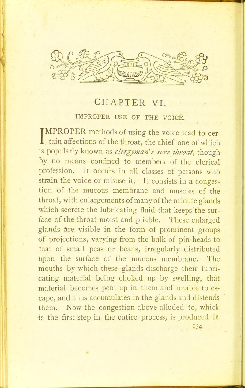 IMPROPER USE OF THE VOICE. IMPROPER methods of using the voice lead to cer tain affections of the throat, the chief one of which is popularly known as clergyman's sore throat, though by no means confined to members of the clerical profession. It occurs in all classes of persons who strain the voice or misuse it. It consists in a conges- tion of the mucous membrane and muscles of the throat, with enlargements of many of the minute glands which secrete the lubricating fluid that keeps the sur- face of the throat moist and pliable. These enlarged glands are visible in the form of prominent groups of projections, varying from the bulk of pin-heads to that of small peas or beans, irregularly distributed upon the surface of the mucous membrane. The mouths by which these glands discharge their lubri- cating material being choked up by swelling, that material becomes pent up in them and unable to es- cape, and thus accumulates in the glands and distends them. Now the congestion above alluded to, whicli ■is the first step in the entire process, is produced in