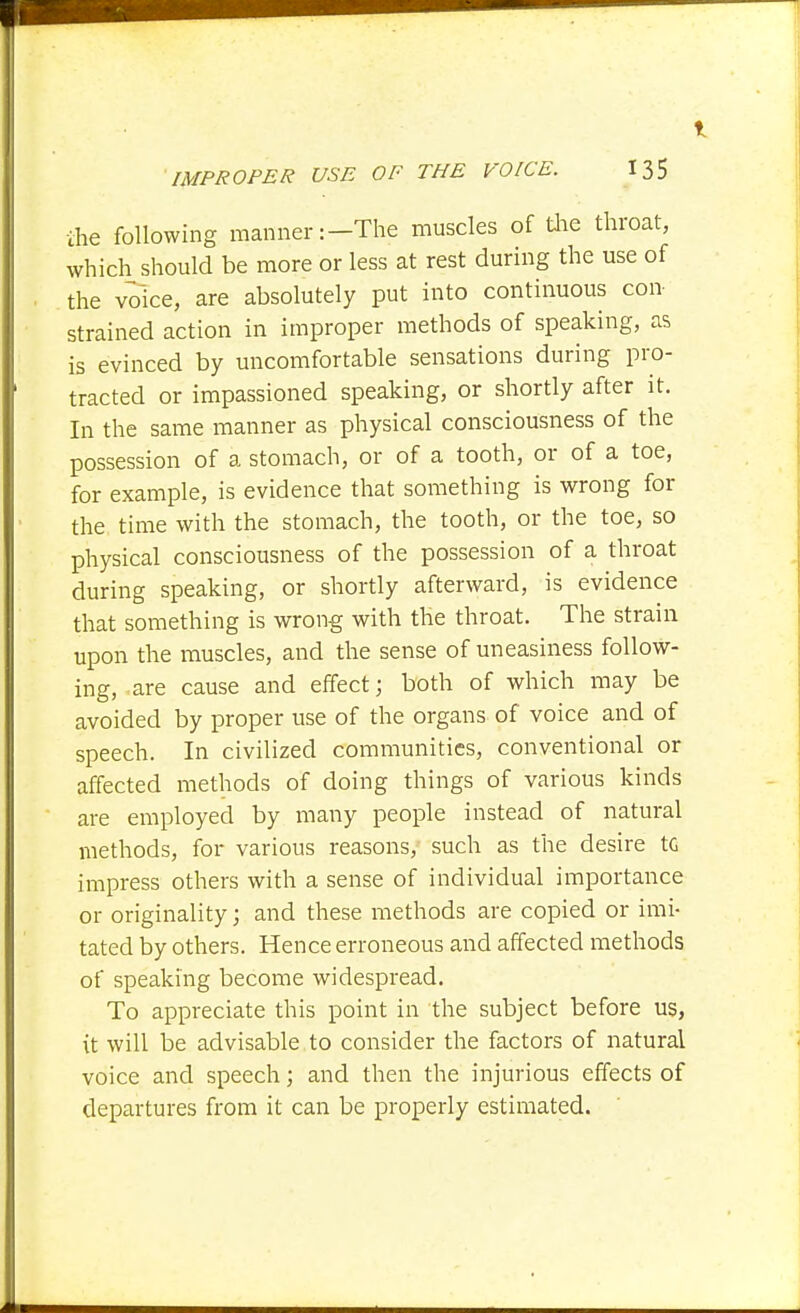 1 IMPROPER USE OF THE VOICE. 135 ihe following manner:-The muscles of tlie throat, which should be more or less at rest during the use of the voice, are absolutely put into continuous con strained action in improper methods of speaking, as is evinced by uncomfortable sensations during pro- tracted or impassioned speaking, or shortly after it. In the same manner as physical consciousness of the possession of a stomach, or of a tooth, or of a toe, for example, is evidence that something is wrong for the time with the stomach, the tooth, or the toe, so physical consciousness of the possession of a throat during speaking, or shortly afterward, is evidence that something is wrong with the throat. The strain upon the muscles, and the sense of uneasiness follow- ing, are cause and effect; both of which may be avoided by proper use of the organs of voice and of speech. In civilized communities, conventional or affected methods of doing things of various kinds are employed by many people instead of natural methods, for various reasons, such as the desire to impress others with a sense of individual importance or originality; and these methods are copied or imi- tated by others. Hence erroneous and affected methods of speaking become widespread. To appreciate this point in the subject before us, it will be advisable to consider the factors of natural voice and speech; and then the injurious effects of departures from it can be properly estimated.