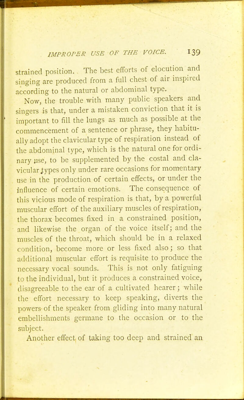 Strained position. , The best efforts of elocution and singing are produced from a full chest of air inspired according to the natural or abdominal type. Now, the trouble with many public speakers and singers is that, under a mistaken conviction that it is important to fill the lungs as much as possible at the commencement of a sentence or phrase, they habitu- ally adopt the clavicular type of respiration instead of the abdominal type, which is the natural one for ordi- nary use, to be supplemented by the costal and cla- vicular J:ypes only under rare occasions for momentary use in the production of certain effects, or under the influence of certain emotions. The consequence of this vicious mode of respiration is that, by a powerful muscular effort of the auxiliary muscles of respiration, the thorax becomes fixed in a constrained position, and likewise the organ of the voice itself; and the muscles of the throat, which should be in a relaxed condition, become more or less fixed also; so that additional muscular effort is requisite to produce the necessary vocal sounds. This is not only fatiguing to the individual, but it produces a constrained voice, disagreeable to the ear of a cultivated hearer; while the effort necessary to keep speaking, diverts the powers of the speaker from gliding into many natural embellishments germane to the occasion or to the subject. Another effect, of taking too deep and strained an