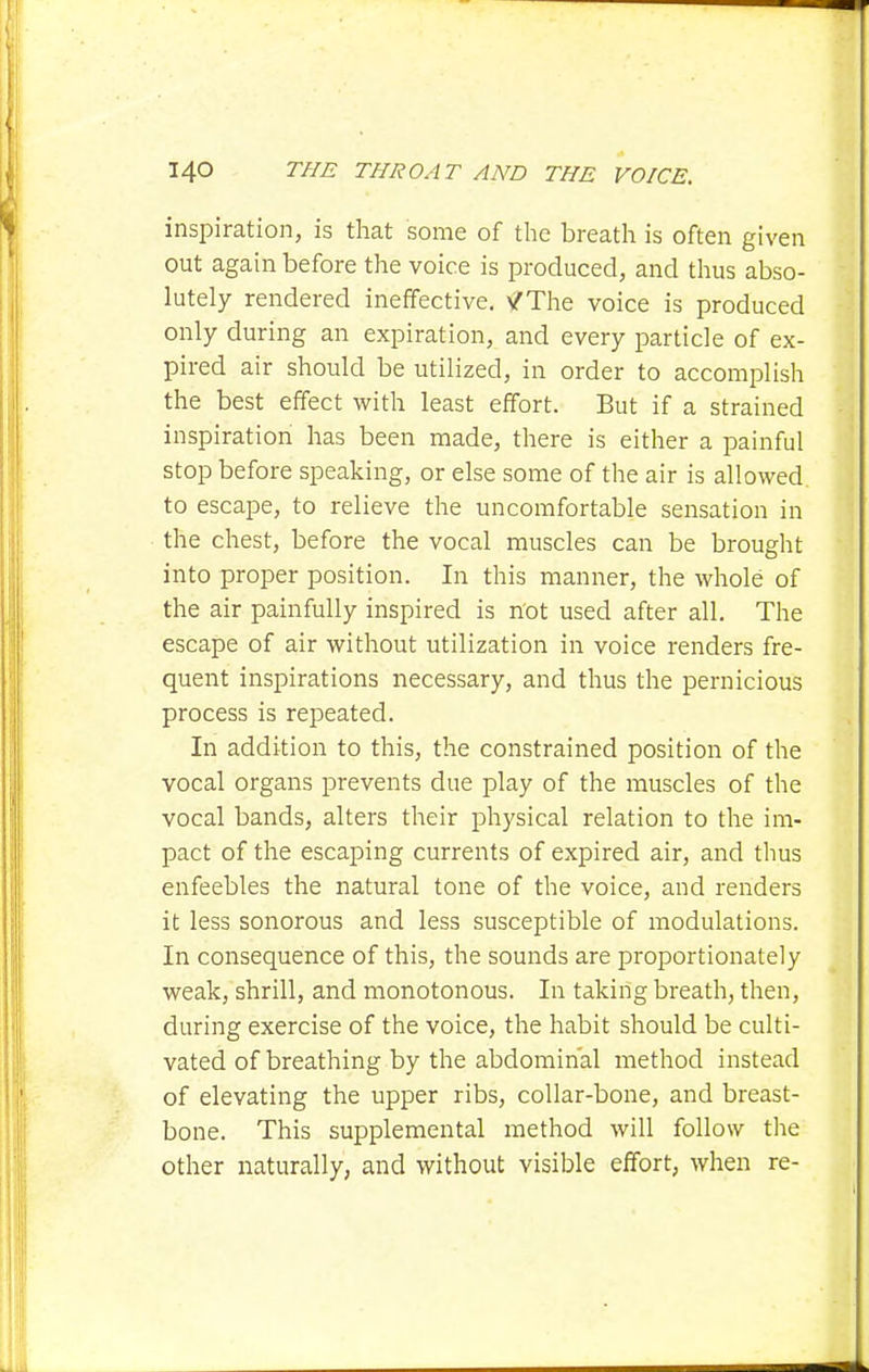 inspiration, is that some of the breath is often given out again before the voice is produced, and thus abso- lutely rendered ineffective. vTThe voice is produced only during an expiration, and every particle of ex- pired air should be utilized, in order to accomplish the best effect with least effort. But if a strained inspiration has been made, there is either a painful stop before speaking, or else some of the air is allowed to escape, to relieve the uncomfortable sensation in the chest, before the vocal muscles can be brought into proper position. In this manner, the whole of the air painfully inspired is not used after all. The escape of air without utilization in voice renders fre- quent inspirations necessary, and thus the pernicious process is repeated. In addition to this, the constrained position of the vocal organs prevents due play of the muscles of the vocal bands, alters their physical relation to the im- pact of the escaping currents of expired air, and thus enfeebles the natural tone of the voice, and renders it less sonorous and less susceptible of modulations. In consequence of this, the sounds are proportionately weak, shrill, and monotonous. In taking breath, then, during exercise of the voice, the habit should be culti- vated of breathing by the abdominal method instead of elevating the upper ribs, collar-bone, and breast- bone. This supplemental method will follow tlie other naturally, and without visible effort, when re-