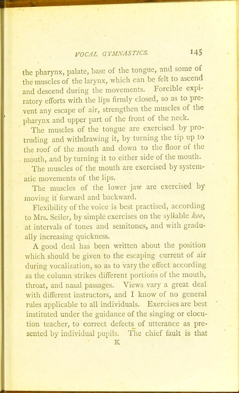 the pharynx, palate, base of the tongue, and some of the muscles of the larynx, which can be felt to ascend and descend during the movements. Forcible expi- ratory efforts with the lips firmly closed, so as to pre- vent any escape of air, strengthen the muscles of the pharynx and upper part of the front of the neck. The muscles of the tongue are exercised by pro- truding and withdrawing it, by turning the tip up to the roof of the mouth and down to the floor of the mouth, and by turning it to either side of the mouth. The muscles of the mouth are exercised by system- atic movements of the lips. The muscles of the lower jaw are exercised by moving it forward and backward. Flexibility of the voice is best practised, according to Mrs. Seller, by simple exercises on the syllable koo, at intervals of tones and semitones, and with gradu- ally increasing quickness. A good deal has been written about the position which should be given to the escaping current of air during vocalization, so as to vary the effect according as the column strikes different portions of the mouth, throat, and nasal passages. Views vary a great deal with different instructors, and I know of no general rules applicable to all individuals. Exercises are best instituted under the guidance of the singing or elocu- tion teacher, to correct defects of utterance as pre- sented by individual pupils. The chief fault is that K